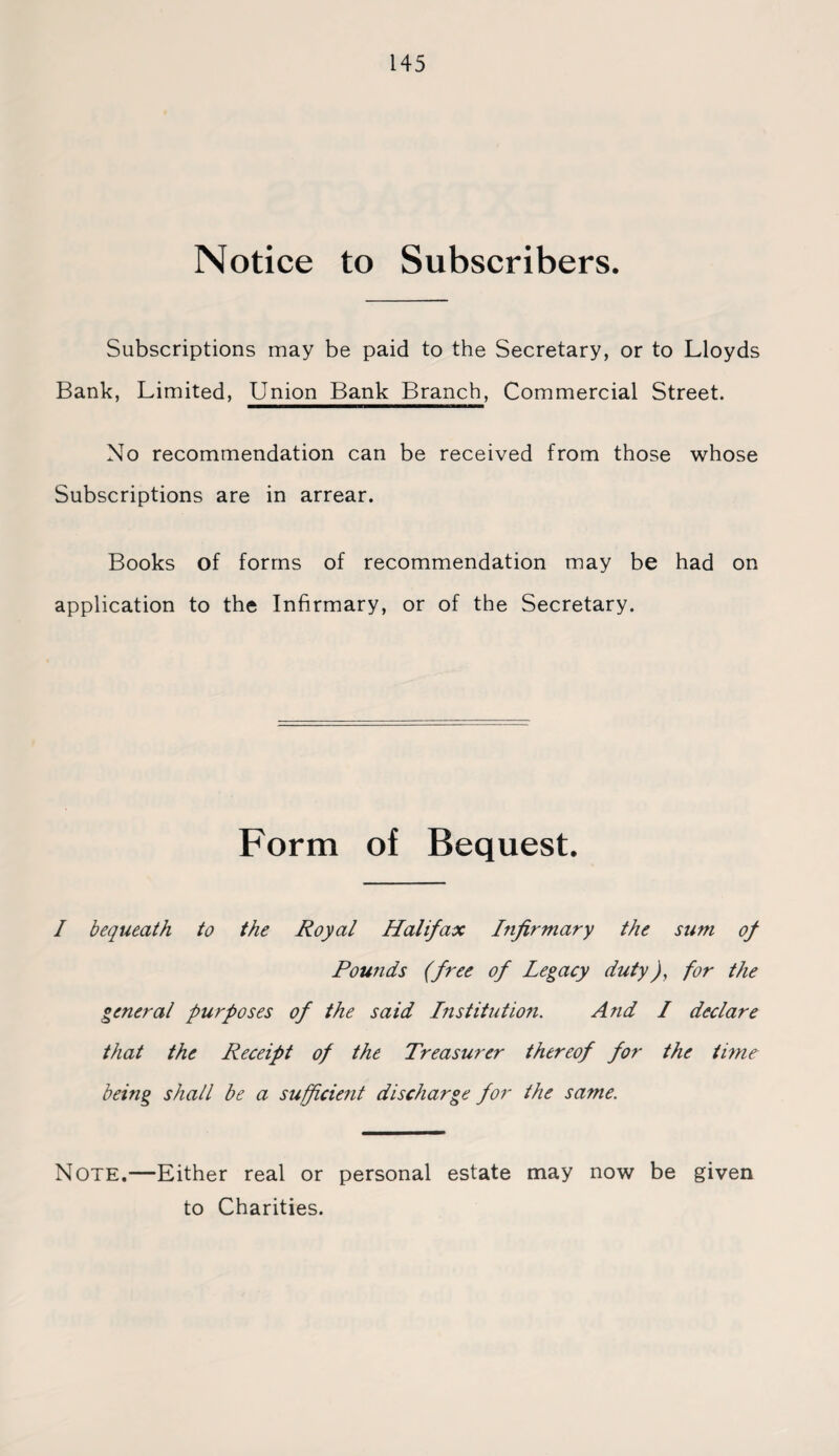 Notice to Subscribers. Subscriptions may be paid to the Secretary, or to Lloyds Bank, Limited, Union Bank Branch, Commercial Street. No recommendation can be received from those whose Subscriptions are in arrear. Books of forms of recommendation may be had on application to the Infirmary, or of the Secretary. Form of Bequest. I bequeath to the Royal Halifax Infirmary the sum of Pounds (free of Legacy duty), for the general purposes of the said Institution. And I declare that the Receipt of the Treasurer thereof for the time being shall be a sufficient discharge for the same. Note.—Either real or personal estate may now be given to Charities.