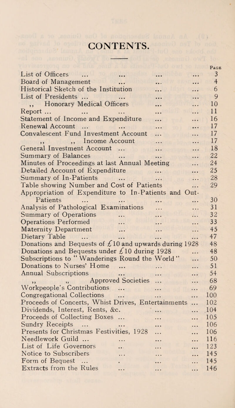 CONTENTS. Page List of Officers ... ... ... ... 3 Board of Management ... ... ... 4 Historical Sketch of the Institution ... ... 6 List of Presidents ... ... ... ... 9 ,, Honorary Medical Officers ... ... 10 Report ... ... ... ... ... 11 Statement of Income and Expenditure ... ... 16 Renewal Account ... ... ... ... 17 Convalescent Fund Investment Account ... ... 17 ,, ,, Income Account ... ... 17 General Investment Account ... ... ... 18 Summary of Balances ... ... ... 22 Minutes of Proceedings at last Annual Meeting ... 24 Detailed Account of Expenditure ... ... 25 Summary of In-Patients ... ... ... 28 Table showing Number and Cost of Patients ... 29 Appropriation of Expenditure to In-Patients and Out- Patients ... ... ... ... 30 Analysis of Pathological Examinations ... ... 31 Summary of Operations ... ... ... 32 Operations Performed ... ... ... 33 Maternity Department ... ... ... 45 Dietary Table ... ... ... ... 47 Donations and Bequests of £\0 and upwards during 1928 48 Donations and Bequests under £\0 during 1928 ... 48 Subscriptions to “Wanderings Round the World” ... 50 Donations to Nurses’ Home ... ... ... 51 Annual Subscriptions ... ... ... 54 ,, ,, Approved Societies ... ... 68 Workpeople’s Contributions ... ... ... 69 Congregational Collections ... ... ... 100 Proceeds of Concerts, Whist Drives, Entertainments ... 102 Dividends, Interest, Rents, &c. ... ... 104 Proceeds of Collecting Boxes ... ... ... 105 Sundry Receipts ... ... ... ... 106 Presents for Christmas Festivities, 1928 ... ... 106 Needlework Guild ... ... ... ... 116 List of Life Governors ... ... ... 123 Notice to Subscribers ... ... ... 145 Form of Bequest ... . ... ... 145 Extracts from the Rules ... ... ... 146