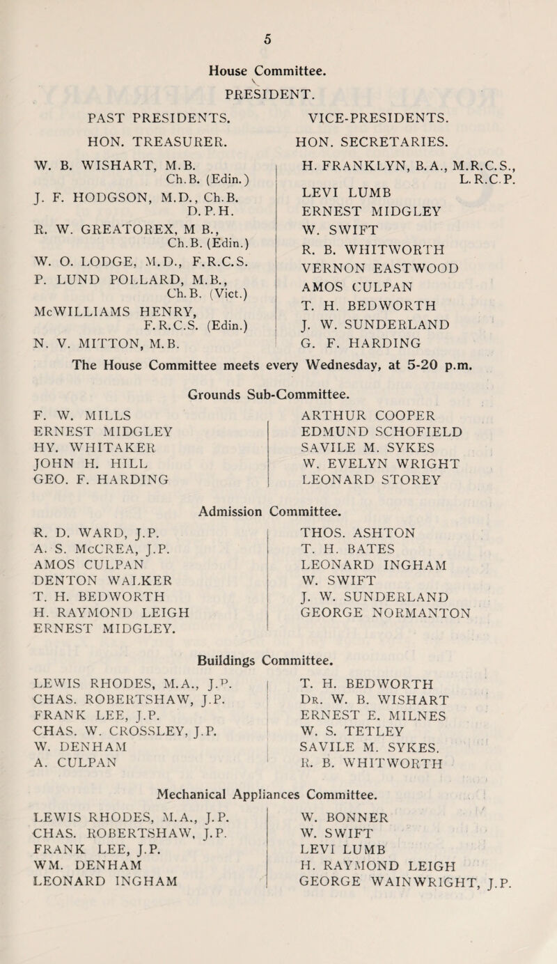 House Committee. PRESIDENT. PAST PRESIDENTS. HON. TREASURER. W. B. WISH ART, M.B. Ch.B. (Edin.) J. F. HODGSON, M.D., Ch.B. D. P.H. R. W. GREATOREX, M B., Ch.B. (Edin.) W. O. LODGE, M.D., F.R.C.S. P. LUND POLLARD, M.B., Ch.B. (Viet.) McWilliams henry, F.R.C.S. (Edin.) N. V. MITTON, M.B. VICE-PRESIDENTS. HON. SECRETARIES. H. FRANKLYN, B.A., M.R.C.S., L.R.C.P. LEVI LUMB ERNEST MIDGLEY W. SWIFT R. B. WHITWORTH VERNON EASTWOOD AMOS CULPAN T. H. BEDWORTH J. W. SUNDERLAND G. F. HARDING p.m. The House Committee meets every Wednesday, at 5-20 Grounds Sub-Committee. F. W. MILLS ERNEST MIDGLEY HY. WHITAKER JOHN H. HILL GEO. F. HARDING ARTHUR COOPER EDMUND SCHOFIELD SAVILE M. SYKES W. EVELYN WRIGHT LEONARD STOREY Admission R. D. WARD, J.P. A. S. McCREA, J.P. AMOS CULPAN DENTON WALKER T. H. BEDWORTH H. RAYMOND LEIGH ERNEST MIDGLEY. Committee. THOS. ASHTON T. H. BATES LEONARD INGHAM W. SWIFT J. W. SUNDERLAND GEORGE NORMANTON Buildings Committee. LEWIS RHODES, M.A., J.T3. CHAS. ROBERTSHAW, J.P. FRANK LEE, J.P. CHAS. W. CROSSLEY, J.P. W. DENHAM A. CULPAN T. H. BEDWORTH Dr. W. B. WISHART ERNEST E. MILNES W. S. TETLEY SAVILE M. SYKES. R. B. WHITWORTH Mechanical Appliances Committee. LEWIS RHODES, M.A., J.P. CHAS. ROBERTSHAW, J.P. FRANK LEE, J.P. WM. DENHAM LEONARD INGHAM W. BONNER W. SWIFT LEVI LUMB H. RAYMOND LEIGH GEORGE WAINWRIGHT, J.P.