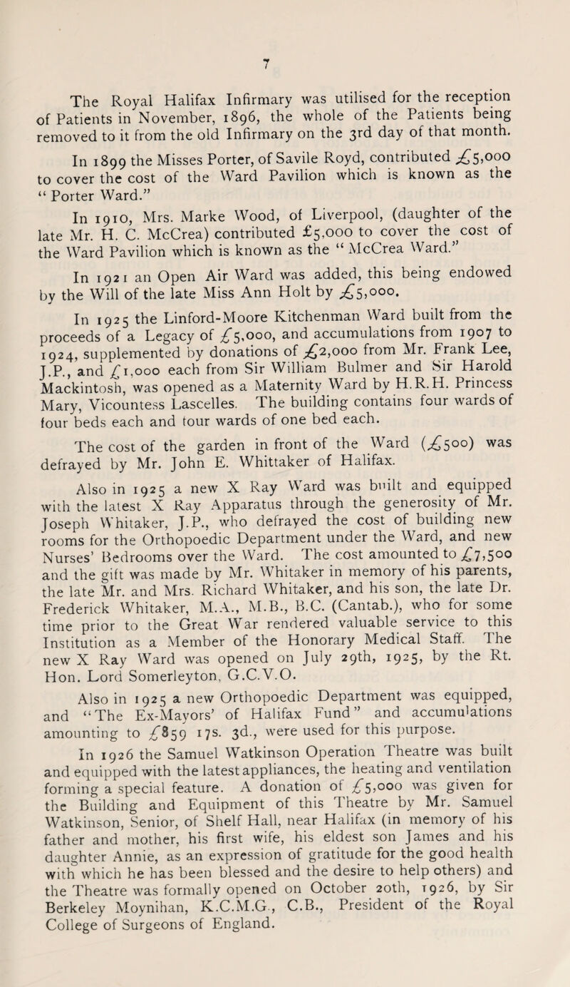 The Royal Halifax Infirmary was utilised for the reception of Patients in November, 1896, the whole of the Patients being removed to it from the old Infirmary on the 3rd day of that month. In 1899 the Misses Porter, of Savile Royd, contributed ^5»000 to cover the cost of the Ward Pavilion which is known as the “ Porter Ward.” In 1910, Mrs. Marke Wood, of Liverpool, (daughter of the late Mr. H. C. McCrea) contributed £5,000 to cover the^cost of the Ward Pavilion which is known as the “ McCrea Ward.” In 1921 an Open Air Ward was added, this being endowed by the Will of the late Miss Ann Holt by £s,000- In 1925 the Linford-Moore Kitchenman Ward built from the proceeds of a Legacy of £5,000, and accumulations from i9°7 to 1924, supplemented by donations of £,2,000 from Mr. Frank Lee, J.P., and £1,000 each from Sir William Bulmer and Sir Harold Mackintosh, was opened as a Maternity Ward by H.R.H. Princess Mary, Vicountess Lascelles. The building contains four wards of four beds each and tour wards of one bed each. The cost of the garden in front of the Ward (,£500) was defrayed by Mr. John E. Whittaker of Halifax. Also in 1925 a new X Ray Ward was built and equipped with the latest X Ray Apparatus through the generosity of Mr. Joseph Whitaker, J.P., who defrayed the cost of building new rooms for the Orthopoedic Department under the Ward, and new Nurses’ Bedrooms over the Ward. The cost amounted to £7,5°° and the gift was made by Mr. Whitaker in memory of his parents, the late Mr. and Mrs. Richard Whitaker, and his son, the late Dr. Frederick Whitaker, M.A., M.B., B.C. (Cantab.), who for some time prior to the Great War rendered valuable service to this Institution as a Member of the Honorary Medical Staff. The new X Ray Ward was opened on July 29th, 1925, by the Rt. Hon. Lord Somerleyton, G.C.V.O. Also in 1925 a new Orthopoedic Department was equipped, and “The Ex-Mayors’ of Halifax Fund” and accumulations amounting to £859 17s. 3d., were used for this purpose. In 1926 the Samuel Watkinson Operation Theatre was built and equipped with the latest appliances, the heating and ventilation forming a special feature. A donation ot £5,000 was given for the Building and Equipment of this Theatre by Mr. Samuel Watkinson, Senior, of Shelf Hall, near Halifax (in memory of his father and mother, his first wife, his eldest son James and his daughter Annie, as an expression of gratitude for the good health with which he has been blessed and the desire to help others) and the Theatre was formally opened on October 20th, 1926, by Sir Berkeley Moynihan, K.C.M.G., C.B., President of the Royal College of Surgeons of England.