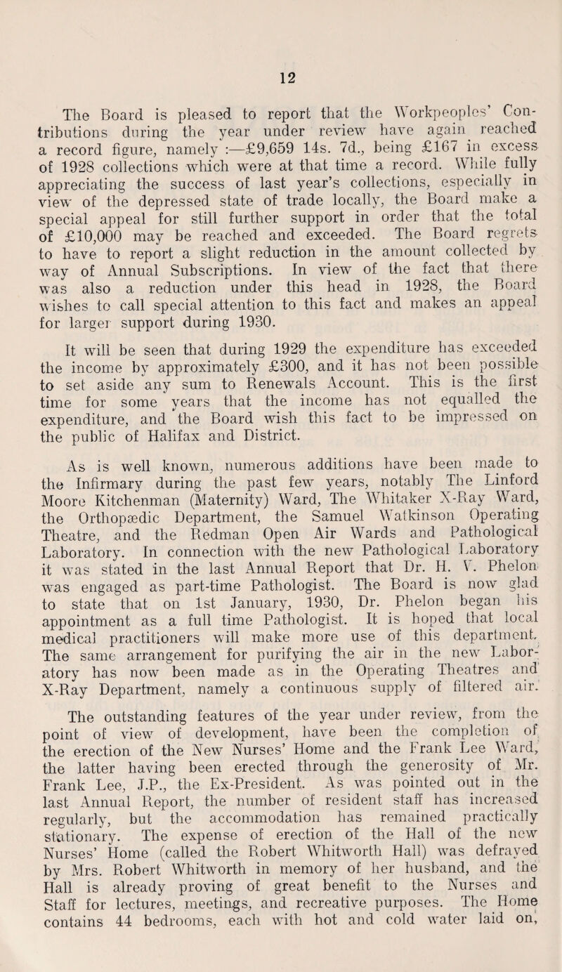 The Board is pleased to report that the Workpeoples’ Con¬ tributions during the year under review have again. reached a record figure, namely :—£9,659 14s. 7d., being £167 in excess of 1928 collections which were at that time a record. While fully appreciating the success of last year’s collections, especially in view of the depressed state of trade locally, the Board make a special appeal for still further support in order that the total of £10,000 may be reached and exceeded. The Board regrets to have to report a slight reduction in the amount collected by way of Annual Subscriptions. In view of the fact that there was also a reduction under this head in 1928, the Board wishes to call special attention to this fact and makes an appeal for larger support during 1930. It will be seen that during 1929 the expenditure has exceeded the income by approximately £300, and it has not been possible to set aside any sum to Renewals Account. This is the first time for some years that the income has not equalled the expenditure, and the Board wish this fact to be impressed on the public of Halifax and District. As is well known, numerous additions have been made to the Infirmary during the past few years, notably The Linford Moore Kitchenman (Maternity) Ward, The Whitaker X-Ray Ward, the Orthopaedic Department, the Samuel Watkinson Operating Theatre, and the Redman Open Air Wards and Pathological Laboratory. In connection with the new Pathological Laboratory it was stated in the last Annual Report that Dr. H. W Phelon was engaged as part-time Pathologist. The Board is now glad to state that on 1st January, 1930, Dr. Phelon began his appointment as a full time Pathologist. It is hoped that local medical practitioners will make more use of this department. The same arrangement for purifying the air in the new Labor¬ atory has now been made as in the Operating Theatres and X-Ray Department, namely a continuous supply of filtered air. The outstanding features of the year under review, from the point of view of development, have been the completion of the erection of the New Nurses’ Home and the Frank Lee Ward, the latter having been erected through the generosity of Mr. Frank Lee, J.P., the Ex-President As was pointed out in the last Annual Report, the number of resident staff has increased regularly, but the accommodation has remained practically stationary. The expense of erection of the Hall of the new Nurses’ Home (called the Robert Whitworth Hall) was defrayed by Mrs. Robert Whitworth in memory of her husband, and the Hall is already proving of great benefit to the Nurses and Staff for lectures, meetings, and recreative purposes. The Home contains 44 bedrooms, each with hot and cold water laid on.