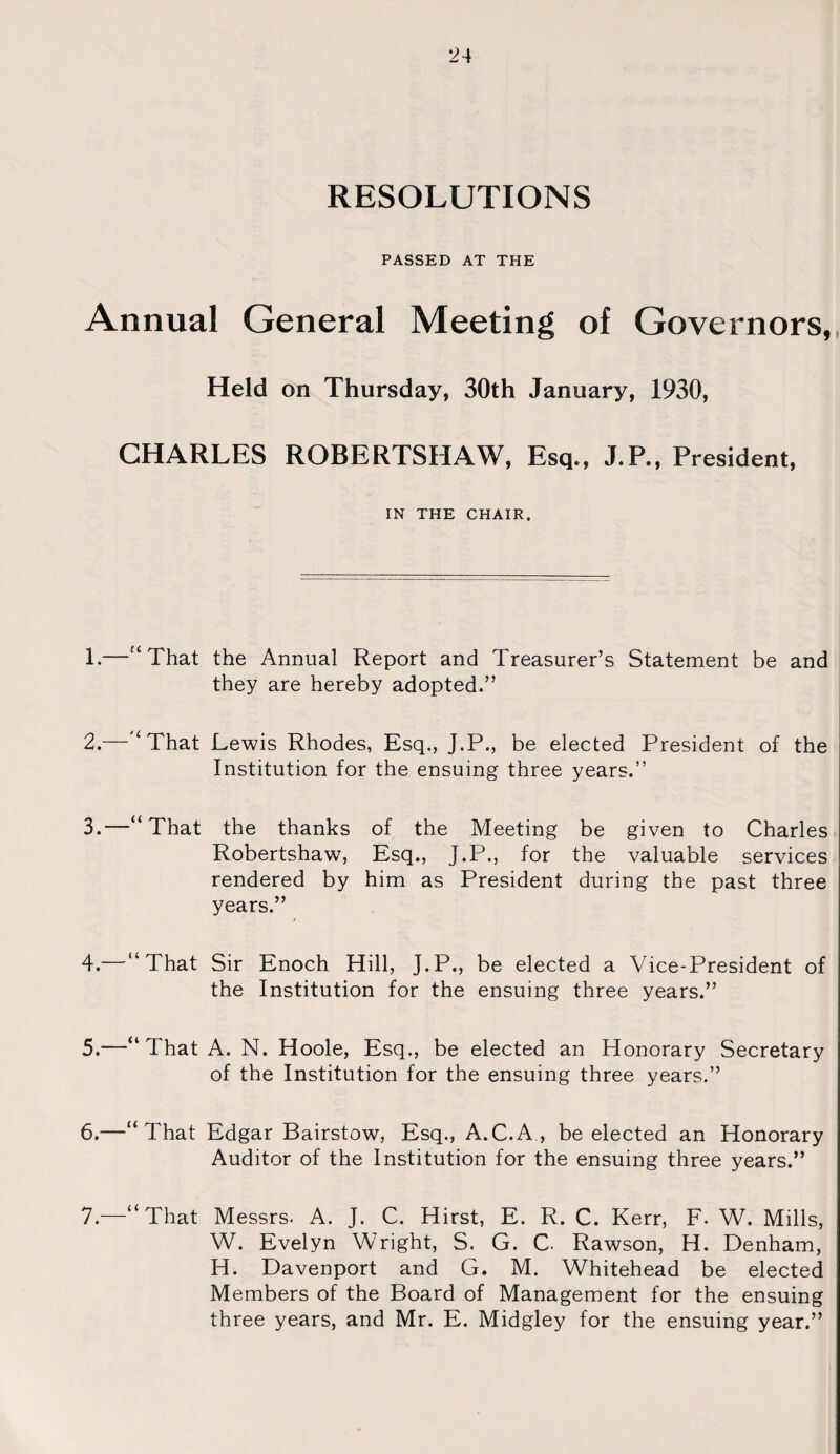 RESOLUTIONS PASSED AT THE Annual General Meeting of Governors, Held on Thursday, 30th January, 1930, CHARLES ROBERTSHAW, Esq,, J.P., President, IN THE CHAIR. 1. —“ That the Annual Report and Treasurer’s Statement be and they are hereby adopted.” 2. —“ That Lewis Rhodes, Esq., J.P., be elected President of the Institution for the ensuing three years.” 3. —“That the thanks of the Meeting be given to Charles Robertshaw, Esq., J.P., for the valuable services rendered by him as President during the past three years.” 4. — “That Sir Enoch Hill, J.P., be elected a Vice-President of the Institution for the ensuing three years.” 5. —“ That A. N. Hoole, Esq., be elected an Honorary Secretary of the Institution for the ensuing three years.” 6. —“That Edgar Bairstow, Esq., A.C.A , be elected an Honorary Auditor of the Institution for the ensuing three years.” 7. —“That Messrs. A. J. C. Hirst, E. R. C. Kerr, F. W. Mills, W. Evelyn Wright, S. G. C Rawson, H. Denham, H. Davenport and G. M. Whitehead be elected Members of the Board of Management for the ensuing three years, and Mr. E. Midgley for the ensuing year.”