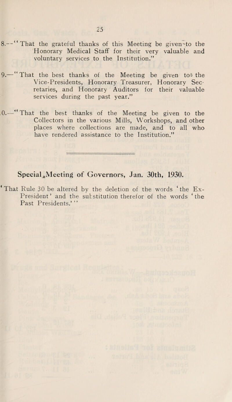 8. --“ That the grateful thanks of this Meeting be given--to the Honorary Medical Staff for their very valuable and voluntary services to the Institution.” 9. — “That the best thanks of the Meeting be given to& the Vice-Presidents, Honorary Treasurer, Honorary Sec¬ retaries, and Honorary Auditors for their valuable services during the past year.” .0.—“That the best thanks of the Meeting be given to the Collectors in the various Mills, Workshops, and other places where collections are made, and to all who have rendered assistance to the Institution.” Special^Meeting of Governors, Jan. 30th, 1930. ‘That Rule 30 be altered by the deletion of the words ‘the Ex- President’ and the substitution therefor of the words ‘the Past Presidents.’”