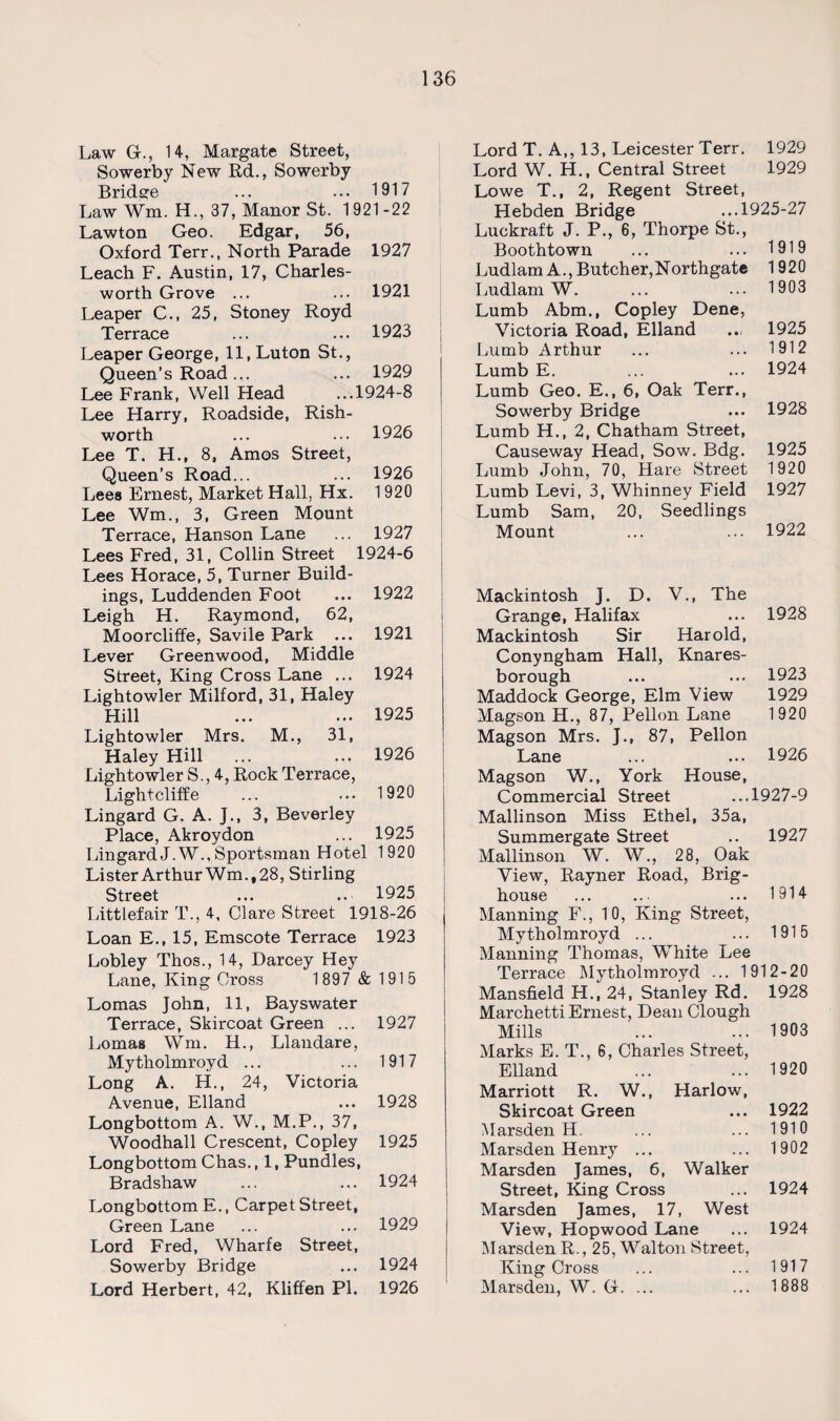 Law Gr., 14, Margate Street, Sowerby New Rd., Sowerby Bridsre ... ••• 1917 Law Wm. H., 37, Manor St. 1921-22 Lawton Geo. Edgar, 56, Oxford Terr., North Parade 1927 Leach F. Austin, 17, Charles- worth Grove ... ... 1921 Leaper C., 25, Stoney Royd Terrace ... ... 1923 Leaper George, 11, Luton St., Queen’s Road ... ... 1929 Lee Frank, Well Head ...1924-8 Lee Harry, Roadside, Rish- worth ... ... 1926 Lee T. H., 8, Amos Street, Queen’s Road... ... 1926 Lees Ernest, Market Hall, Hx. 1920 Lee Wm., 3, Green Mount Terrace, Hanson Lane ... 1927 Lees Fred, 31, Collin Street 1924-6 Lees Horace, 5, Turner Build¬ ings, Luddenden Foot ... 1922 Leigh H. Raymond, 62, Moorcliffe, Savile Park ... 1921 Lever Greenwood, Middle Street, King Cross Lane ... 1924 Lightowler Milford, 31, Haley Hill ... ... 1925 Lightowler Mrs. M., 31, Haley Hill ... ... 1926 Lightowler S., 4, Rock Terrace, Lightcliffe ... ... 1920 Lingard G. A. J., 3, Beverley Place, Akroydon ... 1925 LingardJ.W., Sportsman Hotel 1920 Lister ArthurWm.,28, Stirling Street ... .. 1925 Litttefair T., 4, Clare Street 1918-26 Loan E., 15, Emscote Terrace 1923 Lobley Thos., 14, Darcey Hey Lane, King Cross 1897 & 1915 Lomas John, 11, Bayswater Terrace, Skircoat Green ... 1927 Lomas Wm. H., Llandare, Mytholmroyd ... ... 1917 Long A. H., 24, Victoria Avenue, Elland ... 1928 Longbottom A. W., M.P., 37, Woodhall Crescent, Copley 1925 Longbottom Chas., 1, Pundles, Bradshaw ... ... 1924 Longbottom E., Carpet Street, Green Lane ... ... 1929 Lord Fred, Wharfe Street, Sowerby Bridge ... 1924 Lord Herbert, 42, Kliffen PI. 1926 Lord T. A,, 13, Leicester Terr. 1929 Lord W. H., Central Street 1929 Lowe T., 2, Regent Street, Hebden Bridge ...1925-27 Luckraft J. P., 6, Thorpe St., Boothtown ... ... 1919 Ludlam A., Butcher, Northgate 1920 Ludlam W. ... ... 1903 Lumb Abm., Copley Dene, Victoria Road, Elland ... 1925 Lumb Arthur ... ... 1912 Lumb E. ... ... 1924 Lumb Geo. E., 6, Oak Terr., Sowerby Bridge ... 1928 Lumb H., 2, Chatham Street, Causeway Head, Sow. Bdg. 1925 Lumb John, 70, Hare Street 1920 Lumb Levi, 3, Whinney Field 1927 Lumb Sam, 20, Seedlings Mount ... ... 1922 Mackintosh J. D. V., The Grange, Halifax ... 1928 Mackintosh Sir Harold, Conyngham Hall, Knares- borough ... ... 1923 Maddock George, Elm View 1929 Magson H., 87, Pellon Lane 1920 Magson Mrs. J., 87, Pellon Lane ... ... 1926 Magson W., York House, Commercial Street ...1927-9 Mallinson Miss Ethel, 35a, Summergate Street .. 1927 Mallinson W. W., 28, Oak View, Rayner Road, Brig- house ... ... ... 1914 Manning F., 10, King Street, Mytholmroyd ... ... 1915 Manning Thomas, White Lee Terrace My tholmroyd ... 1912-20 Mansfield H., 24, Stanley Rd. 1928 Marchetti Ernest, Dean Clough Mills ... ... 1903 Marks E. T., 6, Charles Street, Elland ... ... 1920 Marriott R. W., Harlow, Skircoat Green ... 1922 Marsden H. ... ... 1910 Marsden Henry ... ... 1902 Marsden James, 6, Walker Street, King Cross ... 1924 Marsden James, 17, West View, Hopwood Lane ... 1924 Marsden R., 25, Walton Street, King Cross ... ... 1917 Marsden, W. G. ... ... 1888
