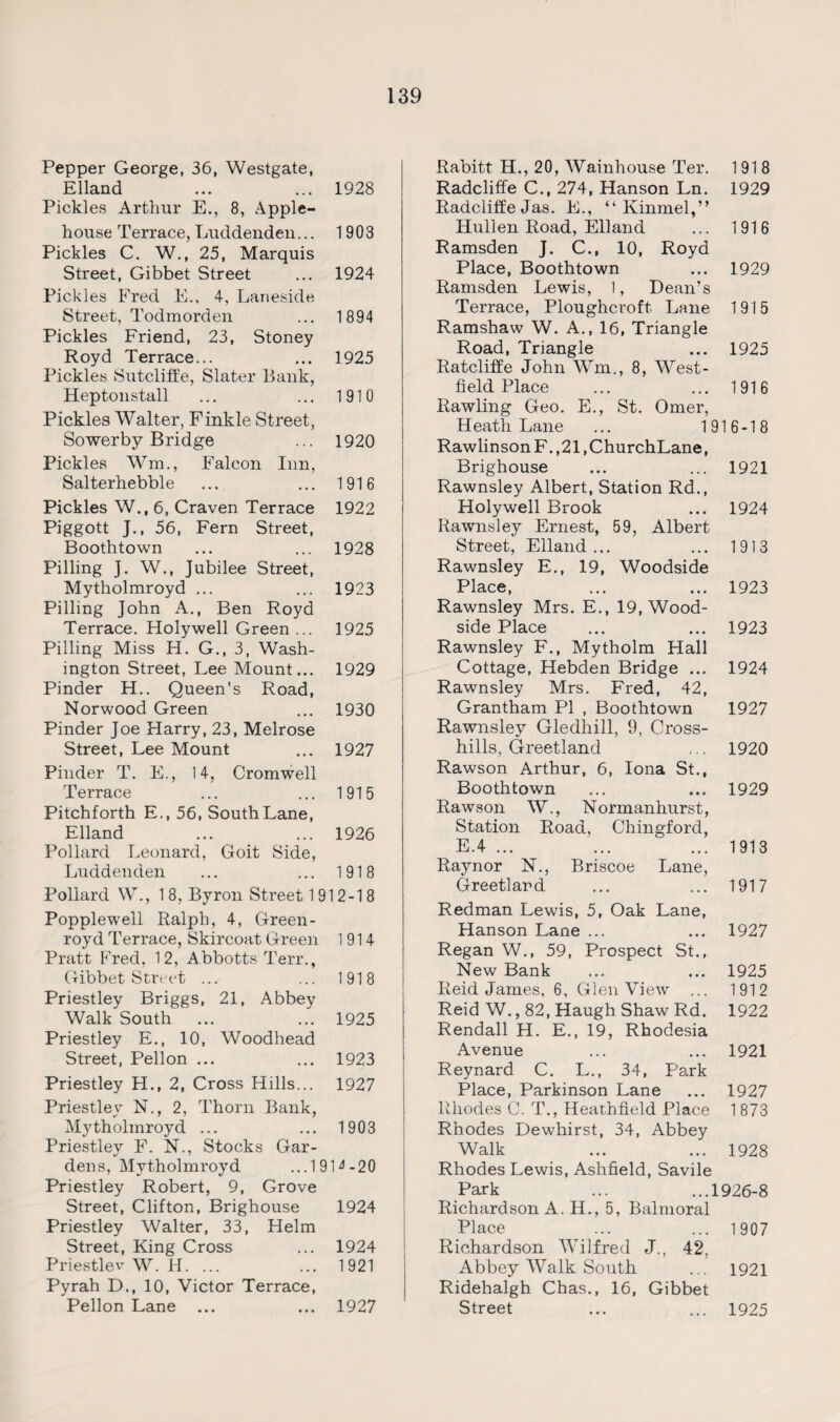 Pepper George, 36, Westgate, Elland ... ... 1928 Pickles Arthur E., 8, Apple- house Terrace, Luddenden... 1903 Pickles C. W., 25, Marquis Street, Gibbet Street ... 1924 Pickles Fred E., 4, Laneside Street. Todmorden ... 1894 Pickles Friend, 23, Stoney Royd Terrace... ... 1925 Pickles Sutcliffe, Slater Bank, Heptonstall ... ... 1910 Pickles Walter, Finkle Street, Sowerby Bridge ... 1920 Pickles Wm., Falcon Inn, Salterhebble ... ... 1916 Pickles W., 6, Craven Terrace 1922 Piggott J., 56, Fern Street, Boothtown ... ... 1928 Pilling J. W., Jubilee Street, Mytholmroyd ... ... 1923 Pilling John A., Ben Royd Terrace. Holywell Green ... 1925 Pilling Miss H. G., 3, Wash¬ ington Street, Lee Mount... 1929 Pinder H.. Queen’s Road, Norwood Green ... 1930 Pinder Joe Harry, 23, Melrose Street, Lee Mount ... 1927 Pinder T. E., 14, Cromwell Terrace ... ... 1915 Pitchforth E., 56, South Lane, Elland ... ... 1926 Pollard Leonard, Goit Side, Luddenden ... ... 1918 Pollard W., 1 8, Byron Street 1 91 2-18 Popplewell Ralph, 4, Green - royd Terrace, Skircoat Green 1914 Pratt Fred, 12, Abbotts Terr., Gibbet Street ... ... 1918 Priestley Briggs, 21, Abbey Walk South ... ... 1925 Priestley E., 10, Woodhead Street, Pellon ... ... 1923 Priestley H., 2, Cross Hills... 1927 Priestley N., 2, Thorn Bank, Mytholmroyd ... ... 1903 Priestley F. N., Stocks Gar¬ dens, Mytholmroyd ... 190-20 Priestley Robert, 9, Grove Street, Clifton, Brighouse 1924 Priestley Walter, 33, Helm Street, King Cross ... 1924 Priestlev W. H. ... ... 1921 Pyrah D., 10, Victor Terrace, Pellon Lane ... ... 1927 Rabitt H., 20, Wainhouse Ter. 1918 Radcliffe C., 274, Hanson Ln. 1929 Radcliffe Jas. E., “ Kinmel,” Hullen Road, Elland ... 1916 Ramsden J. C., 10, Royd Place, Boothtown ... 1929 Ramsden Lewis, 1, Dean’s Terrace, Ploughcroft Lane 1915 Ramshaw W. A., 16, Triangle Road, Triangle ... 1925 Ratcliffe John Wm., 8, West- field Place ... ... 1916 Rawling Geo. E., St. Omer, Heath Lane ... 1916-18 RawlinsonF.,21,ChurchLane, Brighouse ... ... 1921 Rawnsley Albert, Station Rd., Holywell Brook ... 1924 Rawnsley Ernest, 59, Albert Street, Elland... ... 1913 Rawnsley E., 19, Woodside Place, ... ... 1923 Rawnsley Mrs. E., 19, Wood- side Place ... ... 1923 Rawnsley F., Mytholm Hall Cottage, Hebden Bridge ... 1924 Rawnsley Mrs. Fred, 42, Grantham PI , Boothtown 1927 Rawnsley Gledhill, 9, Cross¬ hills, Greetland ... 1920 Rawson Arthur, 6, Iona St., Boothtown ... ... 1929 Rawson W., Normanhurst, Station Road, Chingford, E.4 ... ... ... 1913 Raynor N., Briscoe Lane, Greetland ... ... 1917 Redman Lewis, 5, Oak Lane, Hanson Lane ... ... 1927 Regan W., 59, Prospect St., New Bank ... ... 1925 Reid James, 6, Glen View ... 1912 Reid W., 82, Haugh Shaw Rd. 1922 Rendall H. E., 19, Rhodesia Avenue ... ... 1921 Reynard C. L., 34, Park Place, Parkinson Lane ... 1927 Rhodes C. T., Heathfield Place 1 873 Rhodes Dewhirst, 34, Abbey Walk ... ... 1928 Rhodes Lewis, Ashfield, Savile Park ... ...1926-8 Richardson A. H., 5, Balmoral Place ... ... 1907 Richardson Wilfred J., 42, Abbey Walk South ... 1921 Ridehalgh Chas., 16, Gibbet Street ... ... 1925