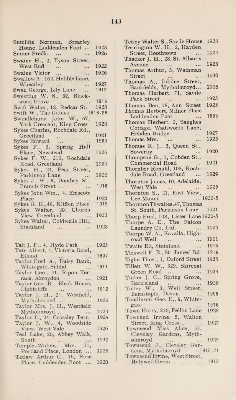 Sutcliffe Norman, Brearley House, Luddenden Foot ... 1928 Sunter Fredk. ... ... 1926 Swaine H., 2, Tyson Street, West End ... ... 1922 Swaine Victor ... ... 1926 Swallow A., 162, Hebble Lane, Wheatley ... ... 1927 Swan George, Lily Lane ... 1912 Sweeting W. S., 32, Black¬ wood Grove ... ... 1916 Swift Walter, 12, Redcar St. 1928 Swift W., The Gables ...1916-28 Swindlehurst John W., 67, York Crescent, King Cross 1928 Sykes Charles, Rochdale Rd., Greetland ... ... 1921 Sykes Edward ... ... 1900 Sykes F., 3, Spring Hall Place, Newstead ... 1926 Sykes F. W., 210, Rochdale Road, Greetland ... 1924 Sykes H., 24, Pear Street, Parkinson Lane ... 1926 Sykes J. W., 8, Dombey St., Francis Street ... ... 1916 Sykes John Wm., 4, Emscote Place 1925 Sykes G. H.,48, Kliffen Place 1915 Sykes Walter, 20, Church View, Greetland .... 1923 Sykes Walter, Coldwells Hill, Stainland ... ... 1928 Tait J. F., 4, Hyde Park ... 1925 Tate Albert, 4, Victoria Road, Elland ... ... 1907 Taylor Fred A., Daisy Bank, Whitegate, Siddal ... 1911 Taylor Geo., 41, Ripon Ter¬ race, Akroydon ... 1921 Taylor Geo. B., Bleak House, Lightcliffe ... ... 1912 Taylor J. H., 24, Westfield, Mytholmroyd ... ... 1929 Taylor Mrs. J. H., Westfield Mytholmroyd ... ... 1923 Taylor T., 24, Crossley Terr. 192^ Taylor J. W., 4, Woodside View, West Vale ... 1926 Teal Luke, 20, Abbey Walk, South ... ... 1930 Temple-Walter, Mrs. 11, Portland Place, London ... 1928 Tetlaw Arthur C., 16, Rose Place. Luddenden Foot ... 1920 Tetley Walter S., Savile House 1928 Terrington W. H., 2, Hayden Street, Boothtown ... 1924 Thacker J. H., 28, St. Alban’s Avenue ... ... 1923 Thomas Arthur, 3, Wainman Street ... ... 1930 Thomas A., Jubilee Street, Bankfields, Mytholmroyd... 1926 Thomas Herbert, 71, Savile Park Street ... ... 1925 Thomas Ben, 18, Ann Street 1923 Thomas Herbert, Milner Place Luddenden Foot ... 1905 Thomas Herbert, 2, Saughes Cottage, Wadsworth Lane, Hebden Bridge ... 1927 Thomas Mrs. ... ... 1925 Thomas R. J., 3, Queen St., Sowerby ... ... 1920 Thompson G., 1, Cobden St., Commercial Road ... 1921 Thornber Ronald, 108, Roch¬ dale Road, Greetland ... 1929 Thornton James, 10, Adelaide, West Vale ... ... 1925 Thornton S., 21, East View, Lee Mount ... ... 1920-5 ThorntonThwaites,47, Thomas St. South, Parkinson Lane 1921 Thorp Fred, 108, Lister Lane 1920-5 Thorpe A. E., The Falcon Laundry Co. Ltd. ... 1925 Thorpe W. A., Kavalla, High¬ road Well ... ... 1921 Twaite Eli, Stainland ... 1915 Tidswell F. E., St. James’ Rd. 1916 Tighe Thos., 1, Oxford Street 1925 Tillett W. W., 329, Skircoat Green Road ... ... 1924 Tinker J. C., Spring Grove, Barkisland ... ... 1928 Tolley W., 3, Well Street, Barnstaple, Devon ... 1905 Tomlinson Geo. E., 6, White - gate ... ... 1916 Town Harry, 230, Pellon Lane 1928 Townend Irvine. 5, Walton Street, King Cross... ... 1927 Townsend Miss Alice, 33, Cleveley Gardens, Myth¬ olmroyd ... ... 1929 Townsend J., Cleveley Gar¬ dens, Mytholmroyd ...1915-21 Townsend Irvine, West Street, Holywell Green .. ... 1912