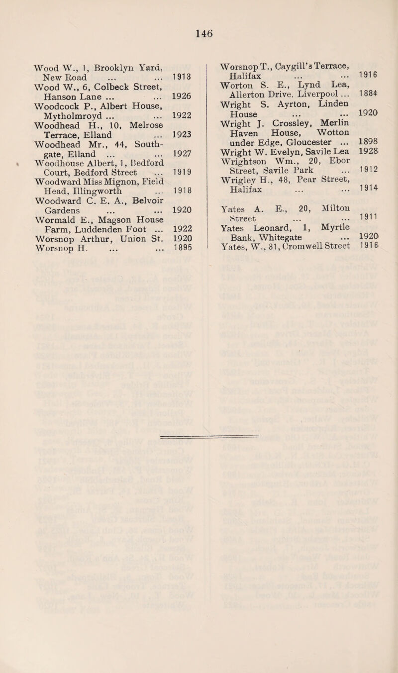 Wood W., 1, Brooklyn Yard, New Road ... ... 1913 Wood W., 6, Colbeck Street, Hanson Lane ... ... 1926 Woodcock P., Albert House, Mytholmroyd ... ... 1922 Woodhead H., 10, Melrose Terrace, Elland ... 1923 Woodhead Mr., 44, South- gate, Elland ... ... 1927 Woodhouse Albert, 1, Hedford Court, Bedford Street ... 1919 Woodward Miss Mignon, Field Head, Illingworth ... 1918 Woodward C. E. A., Belvoir Gardens ... ... 1920 Wormald E., Magson House Farm, Luddenden Foot ... 1922 Worsnop Arthur, Union St. 1920 Worsnop H. ... ... 1895 Worsnop T., Cay gill’s Terrace, Halifax ... ••• 1916 Worton S. E., Lynd Lea, Allerton Drive, Liverpool... 1 884 Wright S. Ayrton, Linden House ... ••• 1920 Wright J. Crossley, Merlin Haven House, Wotton under Edge, Gloucester ... 1898 Wright W. Evelyn, Savile Lea 1928 Wrightson Wm., 20, Ebor Street, Savile Park ... 1912 Wrigley H., 48, Pear Street, Halifax ... ... 1914 Yates A. E., 20, Milton Street ... ••• 1911 Yates Leonard, 1, Myrtle Bank, Whitegate ... 1920 Yates, W., 31, Cromwell Street 1916