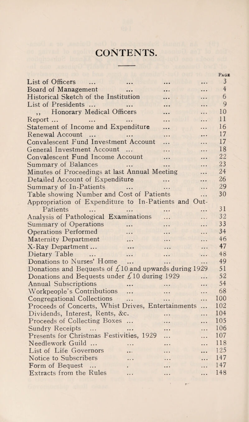 CONTENTS. Page List of Officers ... ... ... ... 3 Board of Management ... ... ... 4 Historical Sketch of the Institution ... ... 6 List of Presidents ... ... ... ... 9 ,, Honorary Medical Officers ... ... 10 Report ... ... ... ... ... 11 Statement of Income and Expenditure ... ... 16 Renewal Account ... ... ... ... 17 Convalescent Fund Investment Account ... ... 17 General Investment Account ... ... ... 18 Convalescent Fund Income Account ... ... 22 Summary of Balances ... ... ... 23 Minutes of Proceedings at last Annual Meeting ... 24 Detailed Account of Expenditure ... ... 26 Summary of In-Patients ... ... ... 29 Table showing Number and Cost of Patients ... 30 Appropriation of Expenditure to In-Patients and Out- Patients ... ... ... ... 31 Analysis of Pathological Examinations ... ... 32 Summary of Operations ... ... ... 33 Operations Performed ... ... ... 34 Maternity Department ... ... ... 46 X-Ray Department... ... ... ... 47 Dietary Table ... ... ... ... 48 Donations to Nurses’ Home ... ... ... 49 Donations and Bequests of £l0 and upwards during 1929 51 Donations and Bequests under £l0 during 1929 ... 52 Annual Subscriptions ... ... ... 54 Workpeople’s Contributions ... ... ... 68 Congregational Collections ... ... ... 100 Proceeds of Concerts, Whist Drives, Entertainments ... 102 Dividends, Interest, Rents, &c. ... ... 104 Proceeds of Collecting Boxes ... ... ... 105 Sundry Receipts ... ... ... ... 106 Presents for Christmas Festivities, 1929 ... ... 107 Needlework Guild ... ... ... ... 118 List of Life Governors ... ... ... 125 Notice to Subscribers ... ... ... 147 Form of Bequest ... . ... ... 147 Extracts from the Rules ... ... ... 148 ' r