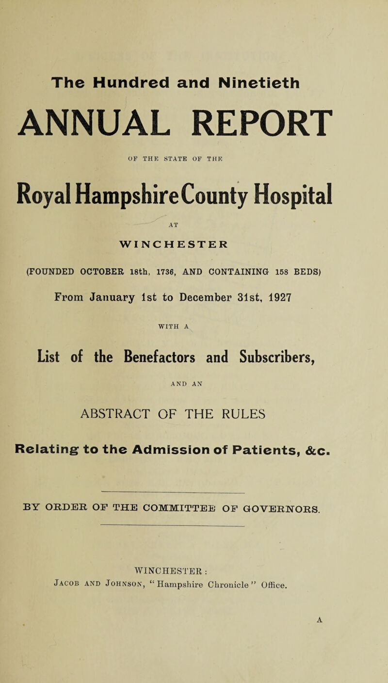 The Hundred and Ninetieth ANNUAL REPORT OF THE STATE OF THE Royal Hampshire County Hospital AT WINCHESTER (FOUNDED OCTOBER 18th, 1736, AND CONTAINING 158 BEDS) From January 1st to December 31st, 1927 WITH A List of the Benefactors and Subscribers, AND AN ABSTRACT OF THE RULES Relating to the Admission of Patients, &c. BY ORDER- OF THE COMMITTEE OF GOVERNORS. WINCHESTER: Jacob and Johnson, “Hampshire Chronicle” Office.