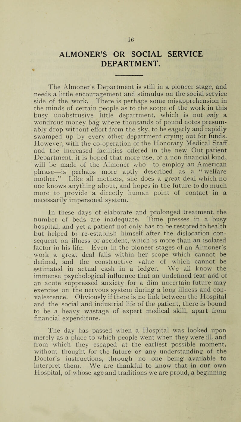 ALMONER’S OR SOCIAL SERVICE DEPARTMENT. The Almoner’s Department is still in a pioneer stage, and needs a little encouragement and stimulus on the social service side of the work. There is perhaps some misapprehension in the minds of certain people as to the scope of the work in this busy unobstrusive little department, which is not only a wondrous money bag where thousands of pound notes presum¬ ably drop without effort from the sky, to be eagerly and rapidly swamped up by every other department crying out for funds. However, with the co-operation of the Honorary Medical Staff and the increased facilities offered in the new Out-patient Department, it is hoped that more use, of a non-financial kind, will be made of the Almoner who—to employ an American phrase—is perhaps more aptly described as a “ welfare mother.” Like all mothers, she does a great deal which no one knows anything about, and hopes in the future to do much more to provide a directly human point of contact in a necessarily impersonal system. In these days of elaborate and prolonged treatment, the number of beds are inadequate. Time presses in a busy hospital, and yet a patient not only has to be restored to health but helped to re-establish himself after the dislocation con¬ sequent on illness or accident, which is more than an isolated factor in his life. Even in the pioneer stages of an Almoner’s work a great deal falls within her scope which cannot be defined, and the constructive value of which cannot be estimated in actual cash in a ledger. We all know the immense psychological influence that an undefined fear and of an acute suppressed anxiety for a dim uncertain future may exercise on the nervous system during a long illness and con¬ valescence. Obviously if there is no link between the Hospital and the social and industrial life of the patient, there is bound to be a heavy wastage of expert medical skill, apart from financial expenditure. The day has passed when a Hospital was looked upon merely as a place to which people went when they were ill, and from which they escaped at the earliest possible moment, without thought for the future or any understanding of the Doctor’s instructions, through no one being available to interpret them. We are thankful to know that in our own Hospital, of whose age and traditions we are proud, a beginning