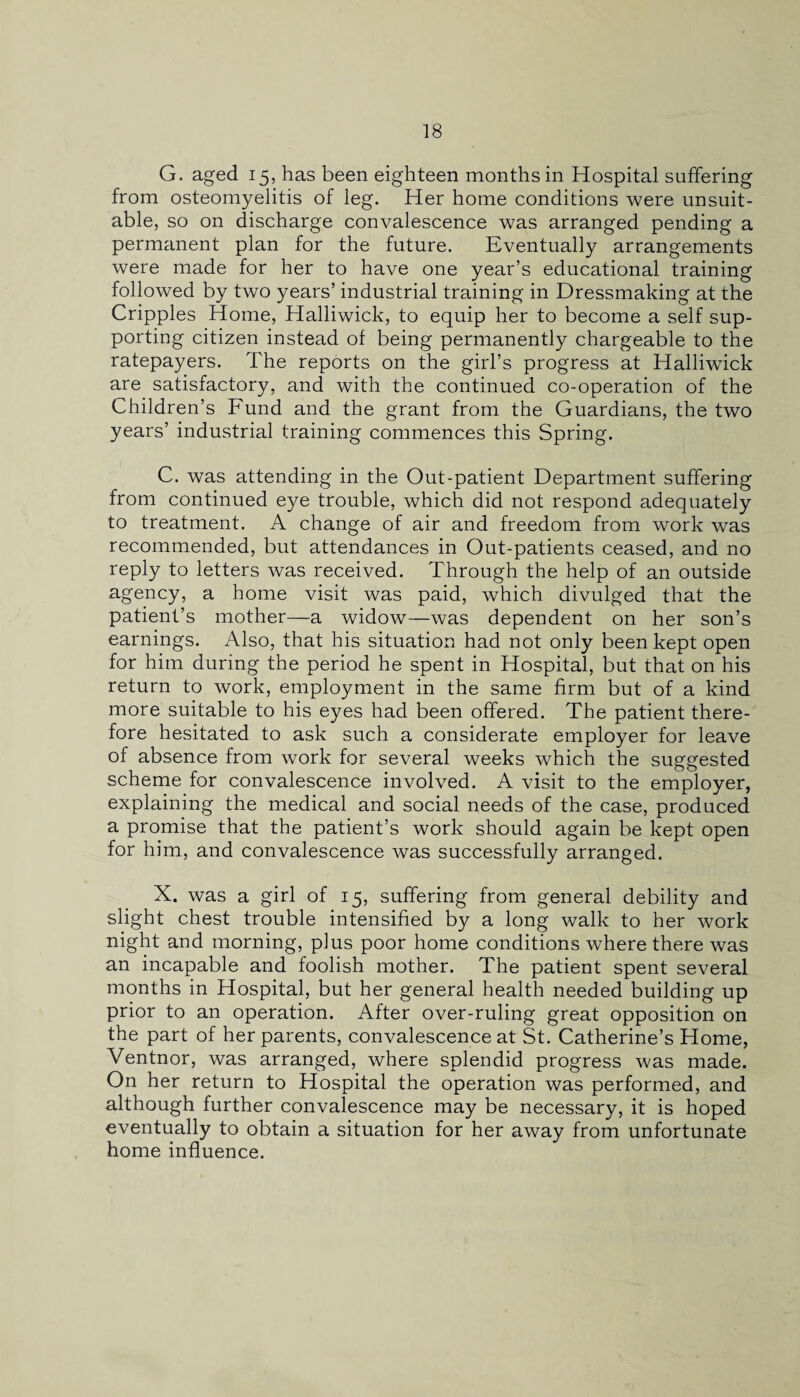 G. aged 15, has been eighteen months in Hospital suffering from osteomyelitis of leg. Her home conditions were unsuit¬ able, so on discharge convalescence was arranged pending a permanent plan for the future. Eventually arrangements were made for her to have one year’s educational training followed by two years’ industrial training in Dressmaking at the Cripples Home, Halliwick, to equip her to become a self sup¬ porting citizen instead of being permanently chargeable to the ratepayers. The reports on the girl’s progress at Halliwick are satisfactory, and with the continued co-operation of the Children’s Fund and the grant from the Guardians, the two years’ industrial training commences this Spring. C. was attending in the Out-patient Department suffering from continued eye trouble, which did not respond adequately to treatment. A change of air and freedom from work was recommended, but attendances in Out-patients ceased, and no reply to letters was received. Through the help of an outside agency, a home visit was paid, which divulged that the patient’s mother—a widow—was dependent on her son’s earnings. Also, that his situation had not only been kept open for him during the period he spent in Hospital, but that on his return to work, employment in the same firm but of a kind more suitable to his eyes had been offered. The patient there¬ fore hesitated to ask such a considerate employer for leave of absence from work for several weeks which the suggested scheme for convalescence involved. A visit to the employer, explaining the medical and social needs of the case, produced a promise that the patient’s work should again be kept open for him, and convalescence was successfully arranged. X. was a girl of 15, suffering from general debility and slight chest trouble intensified by a long walk to her work night and morning, plus poor home conditions where there was an incapable and foolish mother. The patient spent several months in Hospital, but her general health needed building up prior to an operation. After over-ruling great opposition on the part of her parents, convalescence at St. Catherine’s Home, Ventnor, was arranged, where splendid progress was made. On her return to Hospital the operation was performed, and although further convalescence may be necessary, it is hoped eventually to obtain a situation for her away from unfortunate home influence.