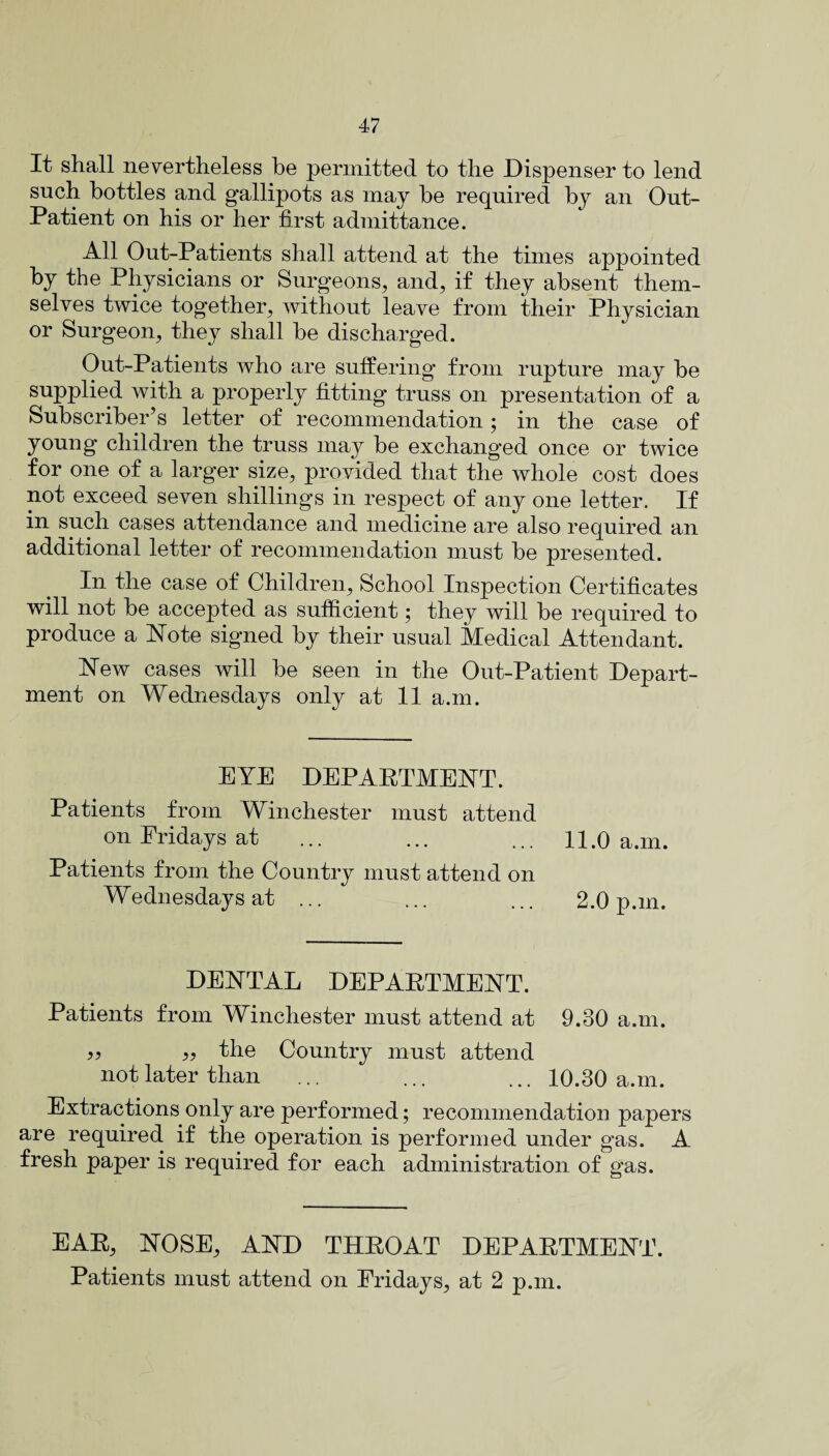 It shall nevertheless he permitted to the Dispenser to lend such bottles and gallipots as may he required by an Out- Patient on his or her first admittance. All Out-Patients shall attend at the times appointed by the Physicians or Surgeons, and, if they absent them¬ selves twice together, without leave from their Physician or Surgeon, they shall be discharged. Out-Patients who are suffering from rupture may be supplied with a properly fitting truss on presentation of a Subscriber’s letter of recommendation; in the case of young children the truss may be exchanged once or twice for one of a larger size, provided that the whole cost does not exceed seven shillings in respect of any one letter. If in such cases attendance and medicine are also required an additional letter of recommendation must be presented. In the case of Children, School Inspection Certificates will not be accepted as sufficient; they will be required to produce a Note signed by their usual Medical Attendant. New cases will be seen in the Out-Patient Depart¬ ment on Wednesdays only at 11 a.m. EYE DEPARTMENT. Patients from Winchester must attend on Fridays at Patients from the Country must attend on Wednesdays at ... DENTAL DEPARTMENT. Patients from Winchester must attend at 9.30 a.m. » the Country must attend not later than ... ... ... 10.30 a.m. Extractions only are performed; recommendation papers are required if the operation is performed under gas. A fresh paper is required for each administration of gas. 11.0 a.m. 2.0 p.m. EAR, NOSE, AND THROAT DEPARTMENT. Patients must attend on Fridays, at 2 p.m.