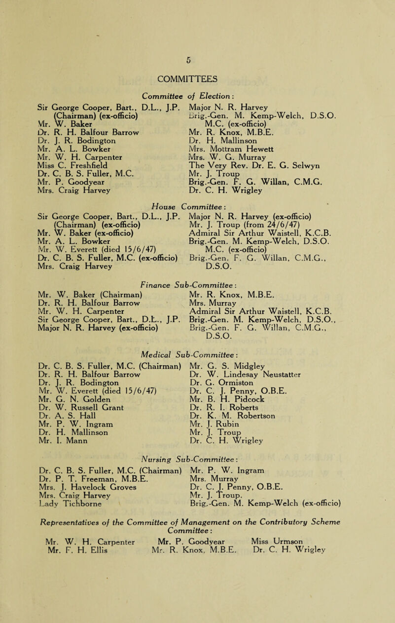 COMMITTEES Sir George Cooper, Bart., D.L., J. (Chairman) (ex-officio) Mr. W. Baker Dr. R. H. Balfour Barrow Dr. J. R. Bodington Mr. A. L. Bowker Mr. W. H. Carpenter Miss C. Freshfield Dr. C. B. S. Fuller, M.C. Mr. P. Goodyear Mrs. Craig Harvey House Sir George Cooper, Bart., D.L., J.P (Chairman) (ex-officio) Mr. W. Baker (ex-officio) Mr. A. L. Bowker Mr. W. Everett (died 15/6/47) Dr. C. B. S. Fuller, M.C. (ex-officio) Mrs. Craig Harvey ; of Election: Major N. R. Harvey Brig.-Gen. M. Kemp-Welch, D.S.O. M.C. (ex-officio) Mr. R. Knox, M.B.E. Dr. H. Mallinson Mrs. Mottram Hewett Mrs. W. G. Murray The Very Rev. Dr. E. G. Selwyn Mr. J. Troup Brig.-Gen. F. G. Willan, C.M.G. Dr. C. H. Wrigley Committee: Major N. R. Harvey (ex-officio) Mr. J. Troup (from 24/6/47) Admiral Sir Arthur Waistell, K.C.B. Brig.-Gen. M. Kemp-Welch, D.S.O. M.C. (ex-officio) Brig.-Gen. F. G. Willan, C.M.G., D.S.O. Finance Sub-Committee: Mr. W. Baker (Chairman) Mr. R. Knox, M.B.E. Dr. R. H. Balfour Barrow Mrs. Murray Mr. W. H. Carpenter Admiral Sir Arthur Waistell, K.C.B. Sir George Cooper, Bart., D.L., J.P. Brig.-Gen. M. Kemp-Welch, D.S.O., Major N. R. Harvey (ex-officio) Brig.-Gen. F. G. Willan, C.M.G., D.S.O. Medical Sub-Committee : Dr. C. B. S. Fuller, M.C. (Chairman) Mr. G. S. Midgley Dr. R. H. Balfour Barrow Dr. J. R. Bodington Mr. W. Everett (died 15/6/47) Mr. G. N. Golden Dr. W. Russell Grant Dr. A. S. Hall Mr. P. W. Ingram Dr. H. Mallinson Mr. I. Mann Dr. W. Lindesay Neustatter Dr. G. Ormiston Dr. C. J. Penny, O.B.E. Mr. B. H. Pidcock Dr. R. I. Roberts Dr. K. M. Robertson Mr. J. Rubin Mr. J. Troup Dr. C. H. Wrigley Nursing Sub-Committee : Dr. C. B. S. Fuller, M.C. (Chairman) Mr. P. W. Ingram Dr. P. T. Freeman, M.B.E. Mrs. Murray Mrs. J. Havelock Groves Dr. C. 1. Penny, O.B.E. Mrs. Craig Harvey Mr. J. Troup. Lady Tichborne Brig.-Gen. M. Kemp-Welch (ex-officio) Representatives of the Committee of Management on the Contributory Scheme Committee: Mr. W. H. Carpenter Mr. P. Goodyear Miss Urmson Mr. F. H. Ellis Mr. R. Knox, M.B.E. Dr. C. H. Wrigley