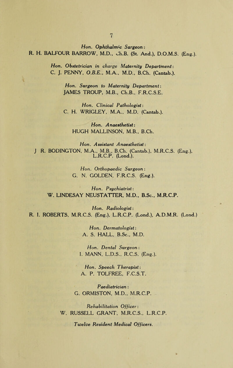 Hon. Ophthalmic Surgeon: R. H. BALFOUR BARROW, M.D., Ch.B. (St. And.), D.O.M.S. (Eng.). Hon. Obstetrician in charge Maternity Department: C. J. PENNY, O.B.E., M.A., M.D., B.Ch. (Cantab.). Hon. Surgeon to Maternity Department: JAMES TROUP, M.B., Ch.B., F.R.C.S.E. Hon. Clinical Pathologist: C. H. WRIGLEY, M.A., M.D. (Cantab.). Hon. Anaesthetist: HUGH MALLINSON, M.B., B.Ch. Hon. Assistant Anaesthetist: J R. BODINGTON, M.A., M.B., B.Ch. (Cantab.), M.R.C.S. (Eng.), L.R.C.P. (Lond.). Hon. Orthopaedic Surgeon : G. N. GOLDEN, F.R.C.S. (Eng.). Hon. Psychiatrist: W. LINDESAY NEUSTATTER, M.D., B.Sc., M.R.C.P. Hon. Radiologist: R. I. ROBERTS, M.R.C.S. (Eng.), L.R.C.P. (Lond.), A.D.M.R. (Lond.) Hon. Dermatologist: A. S. HALL, B.Sc., M.D. Hon. Dental Surgeon: I. MANN, L.D.S., R.C.S. (Eng.). Hon. Speech Therapist: A. P. TOLFREE, F.C.S.T. Paediatrician : G. ORMISTON, M.D., M.R.C.P. Rehabilitation Officer: W. RUSSELL GRANT, M.R.C.S., L.R.C.P. Twelve Resident Medical Officers.
