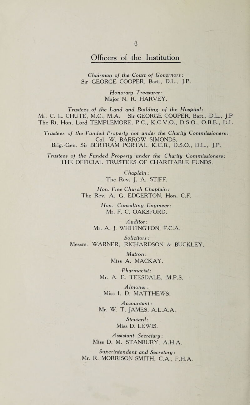 Officers of the Institution Chairman of the Court of Governors: Sir GEORGE COOPER, Bart., D.L., J.P. Honorary Treasurer: Major N. R. HARVEY. Trustees of the Land and Building of the Hospital: Ml. C. L. CHUTE, M.C., M.A. Sir GEORGE COOPER, Bart., D.L., J.P The Rt. Hon. Lord TEMPLEMORE, P.C., K.C.V.O., D.S.O., O.B.E., L>.L Trustees of the Funded Property not under the Charity Commissioners : Col. W. BARROW SIMONDS. Brig.-Gen. Sir BERTRAM PORTAL. K.C.B., D.S.O., D.L., J.P. Trustees of the Funded Property under the Charity Commissioners: THE OFFICIAL TRUSTEES OF CHARITABLE FUNDS. Chaplain : The Rev. J. A. STIFF. Hon. Free Church Chaplain : The Rev. A. G. EDGERTON, Hon. C.F. Hon. Consulting Engineer: Mr. F. C. OAKSFORD. A uditor: Mr. A. J. WHITINGTON, F.CiA. Solicitors : Messrs. WARNER, RICHARDSON & BUCKLEY. Matron : Miss A. MACKAY. Pharmacist: Mr. A. E. TEESDALE, M.P.S. A Imoner: Miss I. D. MATTHEWS. A ccountant: Mr. W. T. JAMES, A.L.A.A. Steward: Miss D. LEWIS. Assistant Secretary: Miss D. M. STANBURY, A.H.A. Superintendent and Secretary : Mr. R. MORRISON SMITH, C.A., F.H.A.