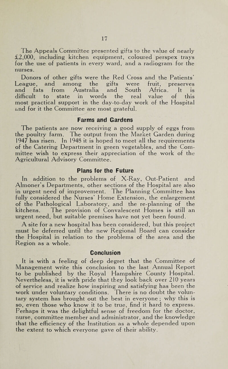 The Appeals Committee presented gifts to the value of nearly £2,000, including kitchen equipment, coloured perspex trays for the use of patients in every ward, and a radiogram for the nurses. Donors of other gifts were the Red Cross and the Patients’ League, and among the gifts were fruit, preserves and fats from Australia and South Africa. It is difficult to state in words the real value of this most practical support in the day-to-day work of the Hospital and for it the Committee are most grateful. Farms and Gardens The patients are now receiving a good supply of eggs from the poultry farm. The output from the Market Garden during 1947 has risen. In 1948 it is hoped to meet all the requirements of the Catering Department in green vegetables, and the Com¬ mittee wish to express their appreciation of the work of the Agricultural Advisory Committee. Plans for the Future In addition to the problems of X-Ray, Out-Patient and Almoner’s Departments, other sections of the Hospital are also in urgent need of improvement. The Planning Committee has fully considered the Nurses’ Home Extension, the enlargement of the Pathological Laboratory, and the re-planning of the kitchens. The provision of Convalescent Homes is still an urgent need, but suitable premises have not yet been found. A site for a new hospital has been considered, but this project must be deferred until the new Regional Board can consider the Hospital in relation to the problems of the area and the Region as a whole. Conclusion It is with a feeling of deep degret that the Committee of Management write this conclusion to the last Annual Report to be published by the Royal Hampshire County Hospital. Nevertheless, it is with pride that they look back over 210 years of service and realize how inspiring and satisfying has been the work under voluntary conditions. There is no doubt the volun¬ tary system has brought out the best in everyone ; why this is so, even those who know it to be true, find it hard to express. Perhaps it was the delightful sense of freedom for the doctor, nurse, committee member and administrator, and the knowledge that the efficiency of the Institution as a whole depended upon the extent to which everyone gave of their ability.