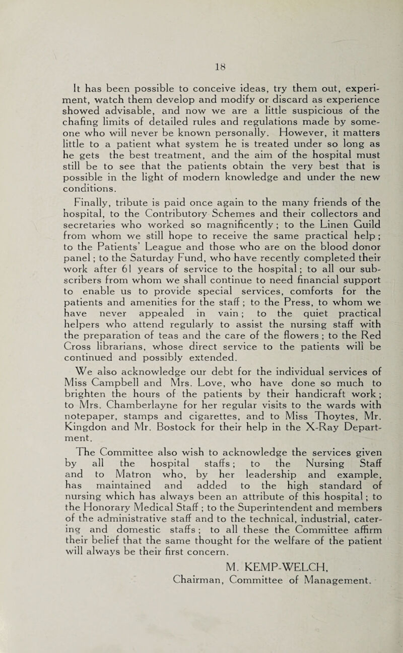 It has been possible to conceive ideas, try them out, experi¬ ment, watch them develop and modify or discard as experience showed advisable, and now we are a little suspicious of the chafing limits of detailed rules and regulations made by some¬ one who will never be known personally. However, it matters little to a patient what system he is treated under so long as he gets the best treatment, and the aim of the hospital must still be to see that the patients obtain the very best that is possible in the light of modern knowledge and under the new conditions. Finally, tribute is paid once again to the many friends of the hospital, to the Contributory Schemes and their collectors and secretaries who worked so magnificently ; to the Linen Guild from whom we still hope to receive the same practical help ; to the Patients’ League and those who are on the blood donor panel ; to the Saturday Fund, who have recently completed their work after 61 years of service to the hospital; to all our sub¬ scribers from whom we shall continue to need financial support to enable us to provide special services, comforts for the patients and amenities for the staff ; to the Press, to whom we have never appealed in vain ; to the quiet practical helpers who attend regularly to assist the nursing staff with the preparation of teas and the care of the flowers ; to the Red Cross librarians, whose direct service to the patients will be continued and possibly extended. We also acknowledge our debt for the individual services of Miss Campbell and Mrs. Love, who have done so much to brighten the hours of the patients by their handicraft work ; to Mrs. Chamberlayne for her regular visits to the wards with notepaper, stamps and cigarettes, and to Miss Thoytes, Mr. Kingdon and Mr. Bostock for their help in the X-Ray Depart¬ ment. The Committee also wish to acknowledge the services given by all the hospital staffs ; to the Nursing Staff and to Matron who, by her leadership and example, has maintained and added to the high standard of nursing which has always been an attribute of this hospital ; to the Honorary Medical Staff ; to the Superintendent and members of the administrative staff and to the technical, industrial, cater¬ ing and domestic staffs ; to all these the Committee affirm their belief that the same thought for the welfare of the patient will always be their first concern. M. KEMP-WELCH, Chairman, Committee of Management.