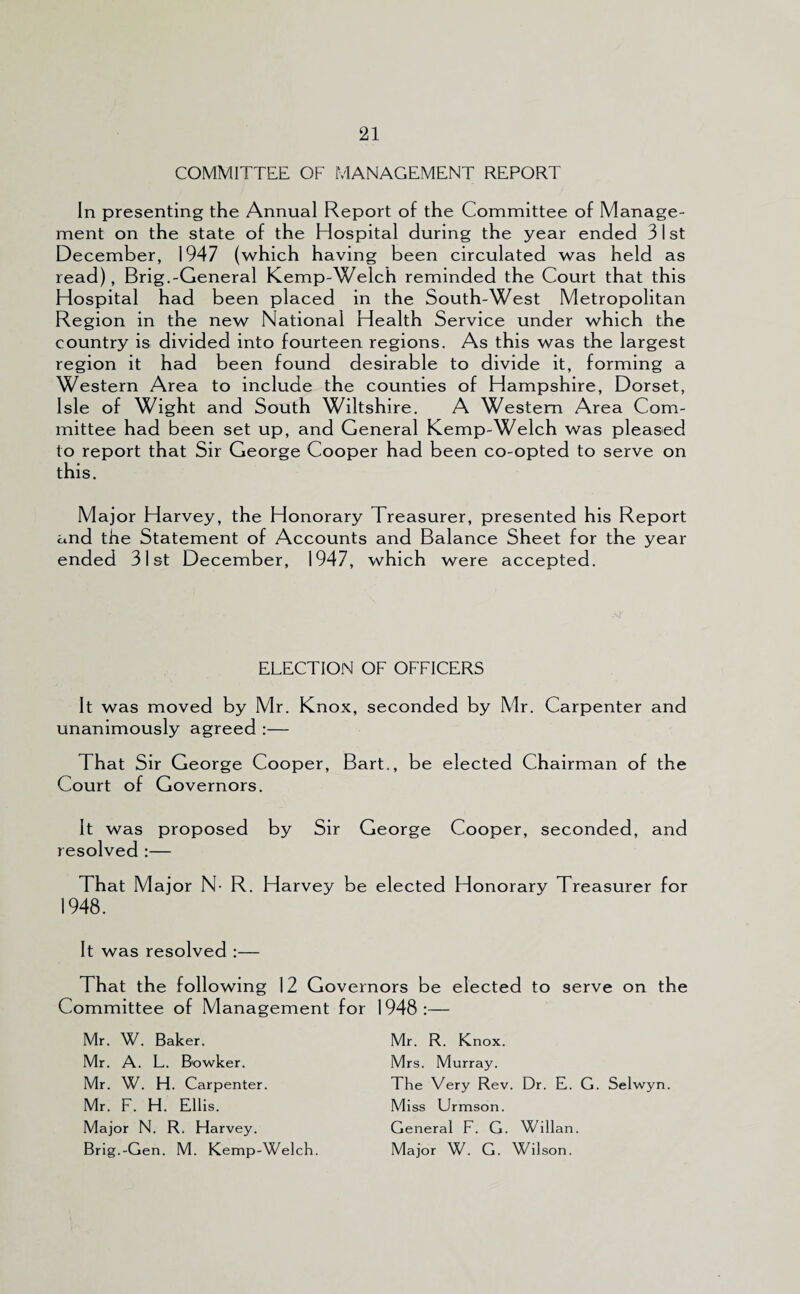 COMMITTEE OF MANAGEMENT REPORT In presenting the Annual Report of the Committee of Manage¬ ment on the state of the Hospital during the year ended 31st December, 1947 (which having been circulated was held as read), Brig.-General Kemp-Welch reminded the Court that this Hospital had been placed in the South-West Metropolitan Region in the new National Health Service under which the country is divided into fourteen regions. As this was the largest region it had been found desirable to divide it, forming a Western Area to include the counties of Hampshire, Dorset, Isle of Wight and South Wiltshire. A Western Area Com¬ mittee had been set up, and General Kemp-Welch was pleased to report that Sir George Cooper had been co-opted to serve on this. Major Harvey, the Honorary Treasurer, presented his Report and the Statement of Accounts and Balance Sheet for the year ended 31st December, 1947, which were accepted. ELECTION OF OFFICERS It was moved by Mr. Knox, seconded by Mr. Carpenter and unanimously agreed :— That Sir George Cooper, Bart., be elected Chairman of the Court of Governors. It was proposed by Sir George Cooper, seconded, and resolved :— That Major N- R. Harvey be elected Honorary Treasurer for 1948. It was resolved :— That the following 12 Governors be elected to serve on the Committee of Management for 1948:— Mr. W. Baker. Mr. A. L. B'owker. Mr. W. H. Carpenter. Mr. F. H. Ellis. Major N. R. Harvey. Brig.-Gen. M. Kemp-Welch. Mr. R. Knox. Mrs. Murray. The Very Rev. Dr. E. G. Selwyn. Miss Urmson. General F. G. Willan. Major W. G. Wilson.