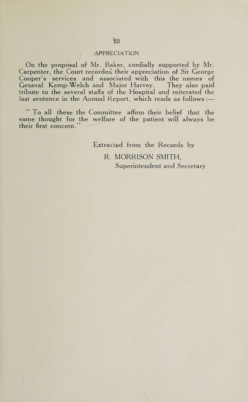 APPRECIATION On the proposal of Mr. Baker, cordially supported by Mr. Carpenter, the Court recorded their appreciation of Sir George Cooper s services and associated with this the names of General Kemp-Welch and Major Harvey. They also paid tribute to the several staffs of the Hospital and reiterated the last sentence in the Annual Report, which reads as follows :— To all these the Committee affirm their belief that the same thought for the welfare of the patient will always be their first concern.” Extracted from the Records by R. MORRISON SMITH, Superintendent and Secretary.