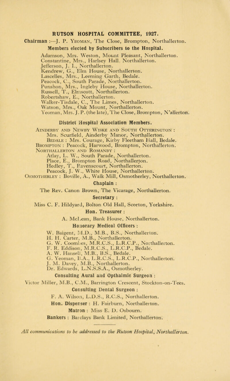 RUTSON HOSPITAL COMMITTEE, 1927. Chairman :—J. P. Yeoman, The Close, Brompton, Northallerton. Members elected by Subscribers to the Hospital. Adamson, Mrs. Weston, Mount Pleasant, Northallerton. Constantine, Mrs., Harlsey Hall. Northallerton. Jefferson, J. I., Northallerton. Kendrew, G., Elm House, Northallerton. Lascelles, Mrs., Leeming Garth, Bedale. Peacock, C., South Parade, Northallerton. Punshon, Mrs., Ingleby House, Northallerton. Russell, T., Elmscott, Northallerton. Robertshaw, E., Northallerton. Walker-Tisdale, C., The Limes, Northallerton. Watson, Mrs., Oak Mount, Northallerton. Yeoman, Mrs. J. P. (the late), The Close, Brompton, N’allerton. District Hospital Association Members. Ainderby and Newby Wiske and South Otterington : Mrs. Scurfield, Ainderby Manor, Northallerton. Bedale : Mrs. Courage, Kirby Fleetham Hall, Bedale. Brompton : Peacock, Harwood, Brompton, Northallerton. Northallerton and Romanby : Atlay, L. W., South Parade, Northallerton. Place, E., Brompton Road, Northallerton. Hedley, T., P.avenscourt, Northallerton. Peacock, J. W., White Elouse, Northallerton. Osmotherley : Boville, A., Walk Mill, Osmotherley, Northallerton. Chaplain : The Rev. Canon Brown, The Vicarage, Northallerton. Secretary : Miss C. F. Hildyard, Bolton Old Hall, Scorton, Yorkshire. Hon. Treasurer : A. McLean, Bank House, Northallerton. Honorary Medical Officers : W. Baigent, M.D., M.B., B.S., Northallerton. H. LI. Carter, M.B., Northallerton. G. W. Coombes, M.R.C.S., L.R.C.P., Northallerton. F. R. Eddison, M.R.C.S., L.R.C.P., Bedale. A. W. Hansel], M.B., B.S., Bedale. G. Yeoman, B.A., L.R.C.S., L.R.C.P., Northallerton. J. M. Davey, M.B., Northallerton. Dr. Edwards, L.N.S.S.A., Osmotherley. Consulting Aural and Opthalmic Surgeon : Victor Miller, M.B., C.M., Barrington Crescent, Stockton-on-Tees. Consulting Dental Surgeon : F. A. Wilson, L.D.S., R.C.S., Northallerton. Hon. Dispenser : H. Fairburn, Northallerton. Matron : Miss E. D. Osbourn. Bankers : Barclays Bank Limited, Northallerton. All communications to be addressed to the Rutson Hospital, Northallerton.