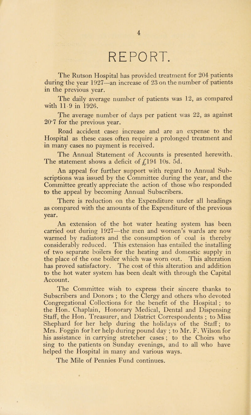 REPORT. The Rutson Hospital has provided treatment for 204 patients during the year 1927—an increase of 23 on the number of patients in the previous year. The daily average number of patients was 12, as compared with 119 in 1926. The average number of days per patient was 22, as against 20*7 for the previous year. Road accident cases increase and are an expense to the Hospital as these cases often require a prolonged treatment and in many cases no payment is received. The Annual Statement of Accounts is presented herewith. The statement shows a deficit of £194 10s. 5d. An appeal for further support with regard to Annual Sub¬ scriptions was issued by the Committee during the year, and the Committee greatly appreciate the action of those who responded to the appeal by becoming Annual Subscribers. There is reduction on the Expenditure under all headings as compared with the amounts of the Expenditure of the previous year. An extension of the hot water heating system has been carried out during 1927—the men and women’s wards are now warmed by radiators and the consumption of coal is thereby considerably reduced. This extension has entailed the installing of two separate boilers for the heating and domestic supply in the place of the one boiler which was worn out. This alteration has proved satisfactory. The cost of this alteration and addition to the hot water system has been dealt with through the Capital Account. The Committee wish to express their sincere thanks to Subscribers and Donors ; to the Clergy and others who devoted Congregational Collections for the benefit of the Hospital ; to the Hon. Chaplain, Honorary Medical, Dental and Dispensing Staff, the Hon. Treasurer, and District Correspondents ; to Miss Shephard for her help during the holidays of the Staff; to Mrs. Foggin for her help during pound day ; to Mr. F. Wilson for his assistance in carrying stretcher cases; to the Choirs who sing to the patients on Sunday evenings, and to all who have helped the Hospital in many and various ways. The Mile of Pennies Fund continues.