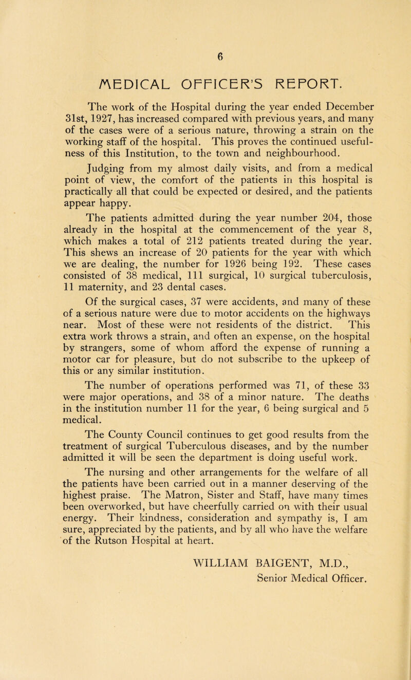 MEDICAL OFFICER’S REPORT. The work of the Hospital during the year ended December 31st, 1927, has increased compared with previous years, and many of the cases were of a serious nature, throwing a strain on the working staff of the hospital. This proves the continued useful¬ ness of this Institution, to the town and neighbourhood. Judging from my almost daily visits, and from a medical point of view, the comfort of the patients in this hospital is practically all that could be expected or desired, and the patients appear happy. The patients admitted during the year number 204, those already in the hospital at the commencement of the year 8, which makes a total of 212 patients treated during the year. This shews an increase of 20 patients for the year with which we are dealing, the number for 1926 being 192. These cases consisted of 38 medical, 111 surgical, 10 surgical tuberculosis, 11 maternity, and 23 dental cases. Of the surgical cases, 37 were accidents, and many of these of a serious nature were due to motor accidents on the highways near. Most of these were not residents of the district. This extra work throws a strain, and often an expense, on the hospital by strangers, some of whom afford the expense of running a motor car for pleasure, but do not subscribe to the upkeep of this or any similar institution. The number of operations performed was 71, of these 33 were major operations, and 38 of a minor nature. The deaths in the institution number 11 for the year, 6 being surgical and 5 medical. The County Council continues to get good results from the treatment of surgical Tuberculous diseases, and by the number admitted it will be seen the department is doing useful work. The nursing and other arrangements for the welfare of all the patients have been carried out in a manner deserving of the highest praise. The Matron, Sister and Staff, have many times been overworked, but have cheerfully carried on with their usual energy. Their kindness, consideration and sympathy is, I am sure, appreciated by the patients, and by all who have the welfare of the Rutson Hospital at heart. WILLIAM BAIGENT, M.D., Senior Medical Officer.