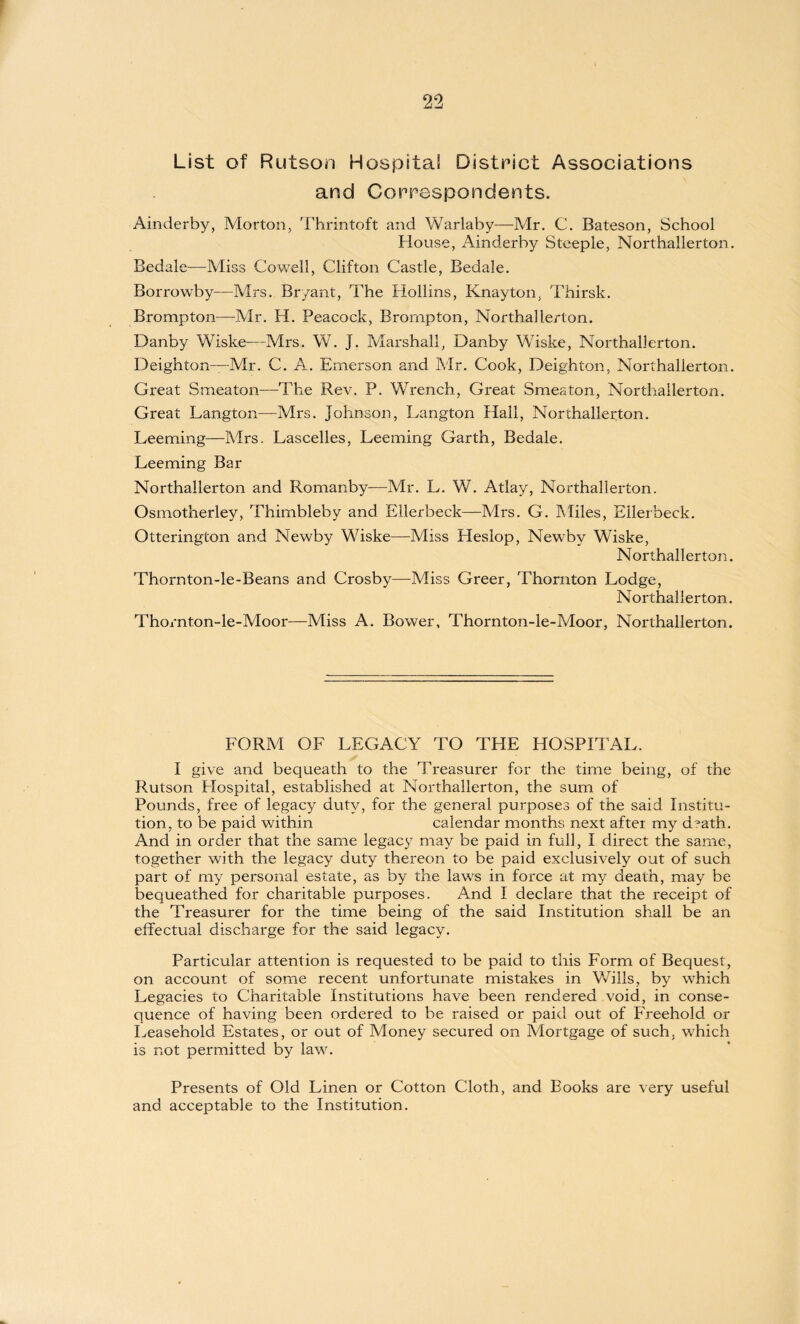 List of Rutson Hospital District Associations and Correspondents. Ainderby, Morton, Thrintoft and Warlaby—Mr. C. Bateson, School House, Ainderby Steeple, Northallerton. Bedale—Miss Cowell, Clifton Castle, Bedale. Borrowby—Mrs. Bryant, The Hollins, Knayton, Thirsk. Brompton—Mr. H. Peacock, Brompton, Northallerton. Danby Wiske—Mrs. W. J. Marshall, Danby Wiske, Northallerton. Deighton—Mr. C. A. Emerson and Mr. Cook, Heighten, Northallerton. Great Smeaton—The Rev. P. Wrench, Great Smeaton, Northallerton. Great Langton—Mrs. Johnson, Langton Hall, Northallerton. Leeming—Mrs. Lascelles, Leeming Garth, Bedale. Leeming Bar Northallerton and Romanby—Mr. L. W. Atlay, Northallerton. Osrnotherley, Thimbleby and Ellerbeck—Mrs. G. Miles, Ellerbeck. Otterington and Newby Wiske—Miss Heslop, Newby Wiske, Northallerton. Thornton-le-Beans and Crosby—Miss Greer, Thornton Lodge, Northallerton. Thornton-le-Moor—Miss A. Bower, Thornton-le-Moor, Northallerton. FORM OF LEGACY TO THE HOSPITAL. I give and bequeath to the Treasurer for the time being, of the Rutson Hospital, established at Northallerton, the sum of Pounds, free of legacy duty, for the general purposes of the said Institu¬ tion, to be paid within calendar months next after my d°ath. And in order that the same legacy may be paid in full, I direct the same, together with the legacy duty thereon to be paid exclusively out of such part of my personal estate, as by the laws in force at my death, may be bequeathed for charitable purposes. And I declare that the receipt of the Treasurer for the time being of the said Institution shall be an effectual discharge for the said legacy. Particular attention is requested to be paid to this Form of Bequest, on account of some recent unfortunate mistakes in Wills, by which Legacies to Charitable Institutions have been rendered void, in conse¬ quence of having been ordered to be raised or paid out of Freehold or Leasehold Estates, or out of Money secured on Mortgage of such, which is not permitted by law. Presents of Old Linen or Cotton Cloth, and Books are very useful and acceptable to the Institution.