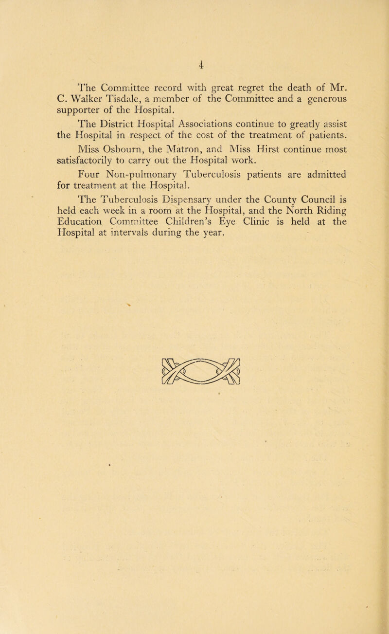 The Committee record with great regret the death of Mr. C. Walker Tisdale, a member of the Committee and a generous supporter of the Hospital. The District Hospital Associations continue to greatly assist the Hospital in respect of the cost of the treatment of patients. Miss Osbourn, the Matron, and Miss Hirst continue most satisfactorily to carry out the Hospital work. Four Non-pulmonary Tuberculosis patients are admitted for treatment at the Hospital. The Tuberculosis Dispensary under the County Council is held each week in a room at the Hospital, and the North Riding Education Committee Children’s Eye Clinic is held at the Hospital at intervals during the year.