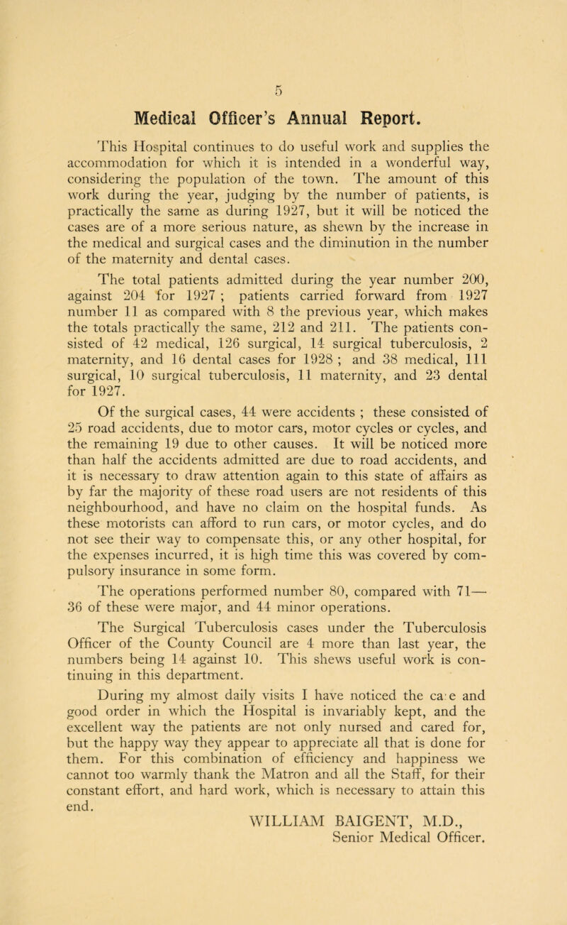 Medical Officer’s Annual Report. This Hospital continues to do useful work and supplies the accommodation for which it is intended in a wonderful way, considering the population of the town. The amount of this work during the year, judging by the number of patients, is practically the same as during 1927, but it will be noticed the cases are of a more serious nature, as shewn by the increase in the medical and surgical cases and the diminution in the number of the maternity and dental cases. The total patients admitted during the year number 200, against 204 for 1927 ; patients carried forward from 1927 number 11 as compared with 8 the previous year, which makes the totals practically the same, 212 and 211. The patients con¬ sisted of 42 medical, 126 surgical, 14 surgical tuberculosis, 2 maternity, and 16 dental cases for 1928 ; and 38 medical, 111 surgical, 10 surgical tuberculosis, 11 maternity, and 23 dental for 1927. Of the surgical cases, 44 were accidents ; these consisted of 25 road accidents, due to motor cars, motor cycles or cycles, and the remaining 19 due to other causes. It will be noticed more than half the accidents admitted are due to road accidents, and it is necessary to draw attention again to this state of affairs as by far the majority of these road users are not residents of this neighbourhood, and have no claim on the hospital funds. As these motorists can afford to run cars, or motor cycles, and do not see their way to compensate this, or any other hospital, for the expenses incurred, it is high time this was covered by com¬ pulsory insurance in some form. The operations performed number 80, compared with 71— 36 of these were major, and 44 minor operations. The Surgical Tuberculosis cases under the Tuberculosis Officer of the County Council are 4 more than last year, the numbers being 14 against 10. This shews useful work is con¬ tinuing in this department. During my almost daily visits I have noticed the ca e and good order in which the Hospital is invariably kept, and the excellent way the patients are not only nursed and cared for, but the happy way they appear to appreciate all that is done for them. For this combination of efficiency and happiness we cannot too warmly thank the Matron and all the Staff, for their constant effort, and hard work, which is necessary to attain this end. WILLIAM BAIGENT, M.D., Senior Medical Officer.