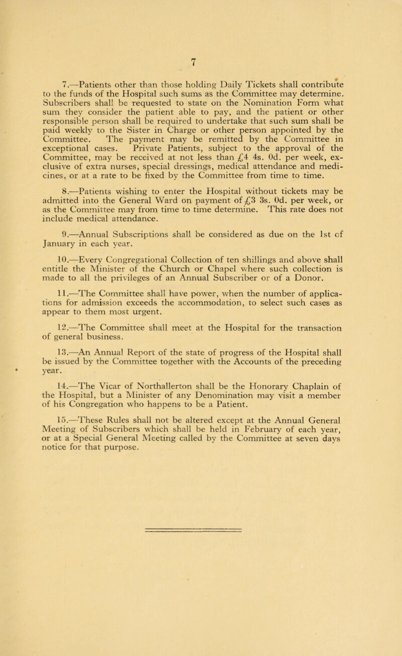 7. —Patients other than those holding Daily Tickets shall contribute to the funds of the Hospital such sums as the Committee may determine. Subscribers shall be requested to state on the Nomination Form what sum they consider the patient able to pay, and the patient or other responsible person shall be required to undertake that such sum shall be paid weekly to the Sister in Charge or other person appointed by the Committee. The payment may be remitted by the Committee in exceptional cases. Private Patients, subject to the approval of the Committee, may be received at not less than £4 4s. Od. per week, ex¬ clusive of extra nurses, special dressings, medical attendance and medi¬ cines, or at a rate to be fixed by the Committee from time to time. 8. —Patients wishing to enter the Hospital without tickets may be admitted into the General Ward on payment of £3 3s. Od. per week, or as the Committee may from time to time determine. This rate does not include medical attendance. 9. —Annual Subscriptions shall be considered as due on the 1st cf January in each year. 10. —Every Congregational Collection of ten shillings and above shall entitle the Minister of the Church or Chapel where such collection is made to all the privileges of an Annual Subscriber or of a Donor. 11. —The Committee shall have power, when the number of applica¬ tions for admission exceeds the accommodation, to select such cases as appear to them most urgent. 12. —The Committee shall meet at the Hospital for the transaction of general business. 13. —An Annual Report of the state of progress of the Hospital shall be issued by the Committee together with the Accounts of the preceding year. 14. —The Vicar of Northallerton shall be the Honorary Chaplain of the Hospital, but a Minister of any Denomination may visit a member of his Congregation who happens to be a Patient. 15. —These Rules shall not be altered except at the Annual General Meeting of Subscribers which shall be held in February of each year, or at a Special General Meeting called by the Committee at seven days notice for that purpose.