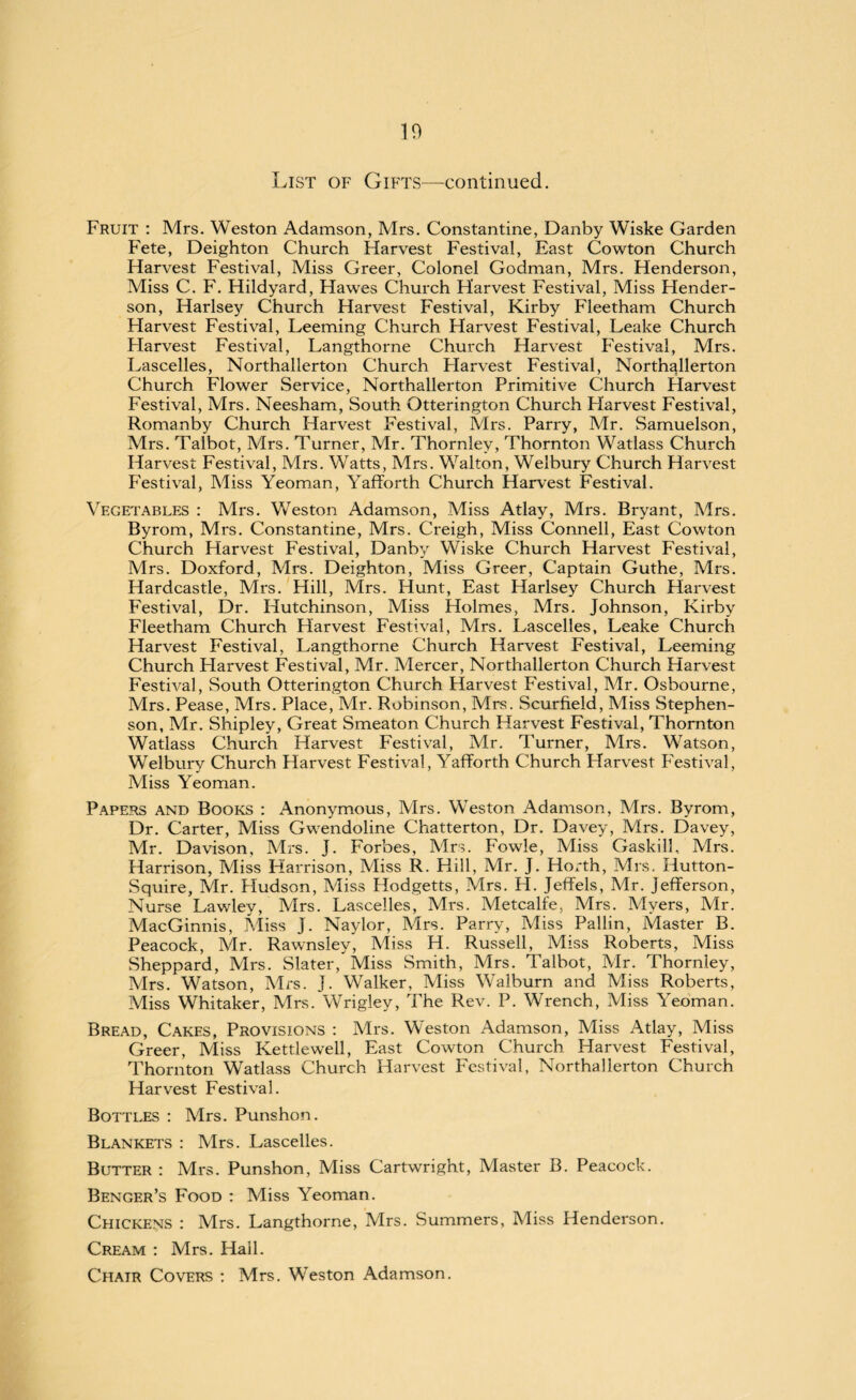10 List of Gifts—continued. Fruit : Mrs. Weston Adamson, Mrs. Constantine, Danby Wiske Garden Fete, Deighton Church Harvest Festival, East Cowton Church Harvest Festival, Miss Greer, Colonel Godman, Mrs. Henderson, Miss C. F. Hildyard, Hawes Church Harvest Festival, Miss Hender¬ son, Harlsey Church Harvest Festival, Kirby Fleetham Church Harvest Festival, Leeming Church Harvest Festival, Leake Church Flarvest Festival, Langthorne Church Harvest Festival, Mrs. Lascelles, Northallerton Church Flarvest Festival, Northallerton Church Flower Service, Northallerton Primitive Church Flarvest Festival, Mrs. Neesham, South Otterington Church Harvest Festival, Romanby Church Harvest Festival, Mrs. Parry, Mr. Samuelson, Mrs. Talbot, Mrs. Turner, Mr. Thornley, Thornton Watlass Church Harvest Festival, Mrs. Watts, Mrs. Walton, Welbury Church Harvest Festival, Miss Yeoman, Yafforth Church Harvest Festival. Vegetables : Mrs. Weston Adamson, Miss Atlay, Mrs. Bryant, Mrs. Byrom, Mrs. Constantine, Mrs. Creigh, Miss Connell, East Cowton Church Harvest Festival, Danby Wiske Church Harvest Festival, Mrs. Doxford, Mrs. Deighton, Miss Greer, Captain Guthe, Mrs. Hardcastle, Mrs. Hill, Mrs. Hunt, East Harlsey Church Harvest Festival, Dr. Hutchinson, Miss Holmes, Mrs. Johnson, Kirby Fleetham Church Harvest Festival, Mrs. Lascelles, Leake Church Harvest Festival, Langthorne Church Harvest Festival, Leeming Church Harvest Festival, Mr. Mercer, Northallerton Church Harvest Festival, South Otterington Church Harvest Festival, Mr. Osbourne, Mrs. Pease, Mrs. Place, Mr. Robinson, Mrs. Scurfield, Miss Stephen¬ son, Mr. Shipley, Great Smeaton Church Harvest Festival, Thornton Watlass Church Harvest Festival, Mr. Turner, Mrs. Watson, Welbury Church Harvest Festival, Yafforth Church Harvest Festival, Miss Yeoman. Papers and Books : Anonymous, Mrs. Weston Adamson, Mrs. Byrom, Dr. Carter, Miss Gwendoline Chatterton, Dr. Davey, Mrs. Davey, Mr. Davison, Mrs. J. Forbes, Mrs. Fowle, Miss Gaskill, Mrs. Harrison, Miss Harrison, Miss R. Hill, Mr. J. Horth, Mrs. Hutton- Squire, Mr. Hudson, Miss Hodgetts, Mrs. H. Jeffels, Mr. Jefferson, Nurse Lawley, Mrs. Lascelles, Mrs. Metcalfe, Mrs. Myers, Mr. MacGinnis, Miss J. Naylor, Mrs. Parry, Miss Pallin, Master B. Peacock, Mr. Rawnsiey, Miss H. Russell, Miss Roberts, Miss Sheppard, Mrs. Slater, Miss Smith, Mrs. Talbot, Mr. Thornley, Mrs. Watson, Mrs. J. Walker, Miss Walburn and Miss Roberts, Miss Whitaker, Mrs. Wrigley, The Rev. P. Wrench, Miss Yeoman. Bread, Cakes, Provisions : Mrs. Weston Adamson, Miss Atlay, Miss Greer, Miss Kettlewell, East Cowton Church Harvest Festival, Thornton Watlass Church Harvest Festival, Northallerton Church Harvest Festival. Bottles : Mrs. Punshon. Blankets : Mrs. Lascelles. Butter : Mrs. Punshon, Miss Cartwright, Master B. Peacock. Benger’s Food : Miss Yeoman. Chickens : Mrs. Langthorne, Mrs. Summers, Miss Henderson. Cream : Mrs. Hall. Chatr Covers : Mrs. Weston Adamson.