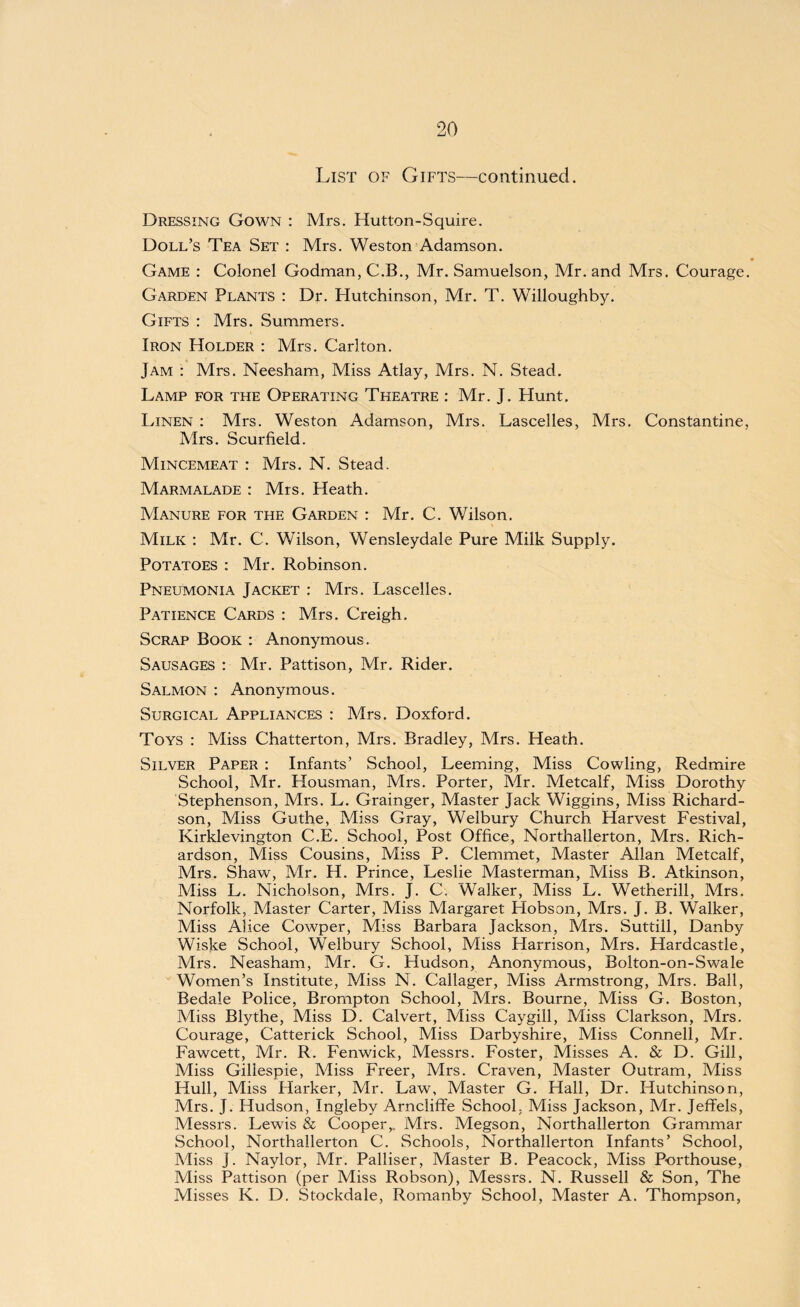 List of Gifts—continued. Dressing Gown : Mrs. Hutton-Squire. Doll’s Tea Set : Mrs. Weston Adamson. Game : Colonel Godman, C.B., Mr. Samuelson, Mr. and Mrs. Courage. Garden Plants : Dr. Hutchinson, Mr. T. Willoughby. Gifts : Mrs. Summers. Iron Holder : Mrs. Carlton. Jam : Mrs. Neesham, Miss Atlay, Mrs. N. Stead. Lamp for the Operating Theatre : Mr. J. Hunt. Linen : Mrs. Weston Adamson, Mrs. Lascelles, Mrs. Constantine, Mrs. Scurfield. Mincemeat : Mrs. N. Stead. Marmalade : Mrs. Heath. Manure for the Garden : Mr. C. Wilson. Milk : Mr. C. Wilson, Wensleydale Pure Milk Supply. Potatoes : Mr. Robinson. Pneumonia Jacket : Mrs. Lascelles. Patience Cards : Mrs. Creigh. Scrap Book : Anonymous. Sausages : Mr. Pattison, Mr. Rider. Salmon : Anonymous. Surgical Appliances : Mrs. Doxford. Toys : Miss Chatterton, Mrs. Bradley, Mrs. Heath. Silver Paper : Infants’ School, Leeming, Miss Cowling, Redmire School, Mr. Housman, Mrs. Porter, Mr. Metcalf, Miss Dorothy Stephenson, Mrs. L. Grainger, Master Jack Wiggins, Miss Richard¬ son, Miss Guthe, Miss Gray, Welbury Church Harvest Festival, Kirklevington C.E. School, Post Office, Northallerton, Mrs. Rich¬ ardson, Miss Cousins, Miss P. Clemmet, Master Allan Metcalf, Mrs. Shaw, Mr. H. Prince, Leslie Masterman, Miss B. Atkinson, Miss L. Nicholson, Mrs. J. C. Walker, Miss L. Wetherill, Mrs. Norfolk, Master Carter, Miss Margaret Hobson, Mrs. J. B. Walker, Miss Alice Cowper, Miss Barbara Jackson, Pvlrs. Suttill, Danby Wiske School, Welbury School, Miss Harrison, Mrs. Hardcastle, Mrs. Neasham, Mr. G. Hudson, Anonymous, Bolton-on-Swale Women’s Institute, Miss N. Callager, Miss Armstrong, Mrs. Ball, Bedale Police, Brompton School, Mrs. Bourne, Miss G. Boston, Miss Blythe, Miss D. Calvert, Miss Caygill, Miss Clarkson, Mrs. Courage, Catterick School, Miss Darbyshire, Miss Connell, Mr. Fawcett, Mr. R. Fenwick, Messrs. Foster, Misses A. & D. Gill, Miss Gillespie, Miss Freer, Mrs. Craven, Master Outram, Miss Hull, Miss Harker, Mr. Law, Master G. Hall, Dr. Hutchinson, Mrs. J. Hudson, Ingleby Arncliffe School, Miss Jackson, Mr. Jeffels, Messrs. Lewis & Cooper,. Mrs. Megson, Northallerton Grammar School, Northallerton C. Schools, Northallerton Infants’ School, Miss j. Naylor, Mr. Palliser, Master B. Peacock, Miss Porthouse, Miss Pattison (per Miss Robson), Messrs. N. Russell & Son, The Misses K. D. Stockdale, Romanby School, Master A. Thompson,