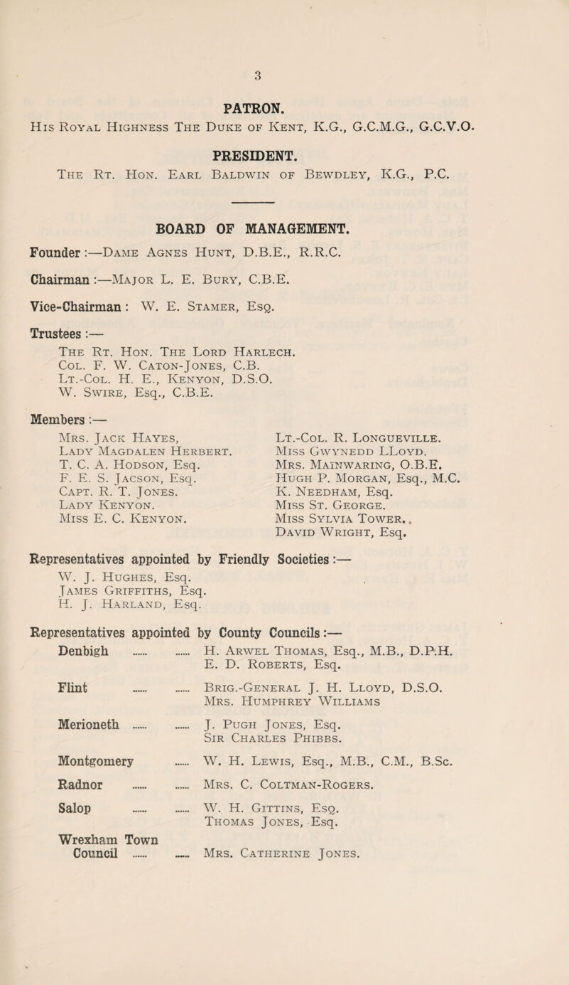 PATRON. His Royal Highness The Duke of Kent, K.G., G.C.M.G., G.C.V.O. PRESIDENT. The Rt. Hon. Earl Baldwin of Bewdley, K.G., P.C. BOARD OF MANAGEMENT. Founder :—Dame Agnes Hunt, D.B.E., R.R.C. Chairman :—Major L. E. Bury, C.B.E. Vice-Chairman: W. E. Trustees :— The Rt. Hon. The Lord Col. F. W. Caton-Jones, Lt.-Col. H. E., Kenyon, W. Swire, Esq., C.B.E. Members:— Mrs. Jack Hayes, Lady Magdalen Herbert. T. C. A. Hodson, Esq. F. E. S. Jacson, Esq. Capt. R. T. Jones. Lady Kenyon. Miss E. C. Kenyon. Representatives appointed by Friendly W. J. Hughes, Esq. James Griffiths, Esq. H. J. Harland, Esq. , Esq. Harlech. C. B. D. S.O. Lt.-Col. R. Longueville. Miss Gwynedd LLoyd. Mrs. Mainwaring, O.B.E. Hugh P. Morgan, Esq., M.C. K. Needham, Esq. Miss St. George. Miss Sylvia Tower., David Wright, Esq. Societies:— Representatives appointed by County Councils:— Denbigh . H. Arwel Thomas, Esq., M.B., D.P.H. E. D. Roberts, Esq. Flint .. Brig.-General J. H. Lloyd, D.S.O. Mrs. Humphrey Williams Merioneth . J. Pugh Jones, Esq. Sir Charles Phibbs. Montgomery . W. H. Lewis, Esq., M.B., C.M., B.Sc. Radnor . Mrs. C. Coltman-Rogers. Salop . . W. H. Gittins, Esq. Thomas Jones, Esq. Wrexham Town Council _ Mrs. Catherine Jones.