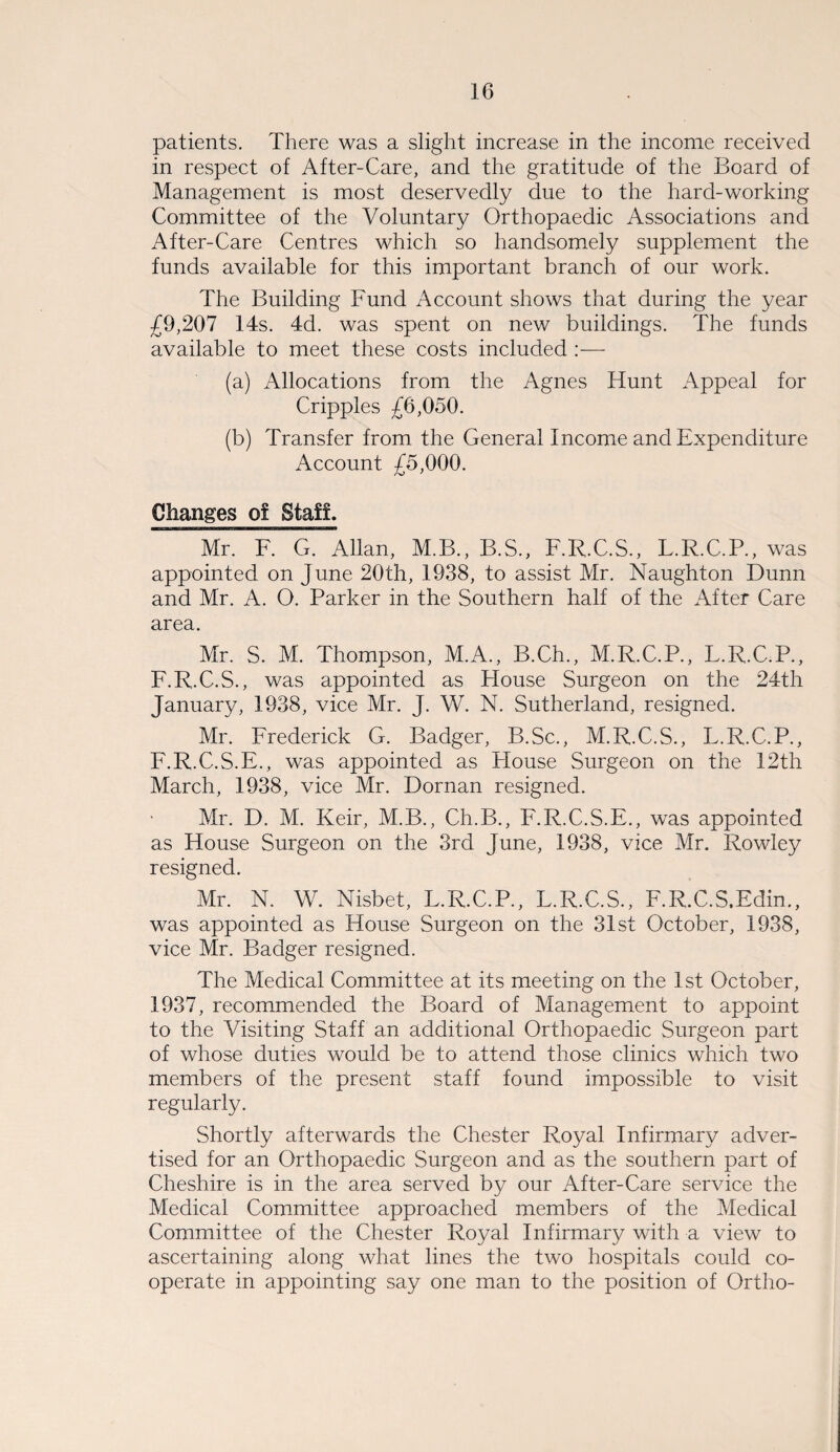 patients. There was a slight increase in the income received in respect of After-Care, and the gratitude of the Board of Management is most deservedly due to the hard-working Committee of the Voluntary Orthopaedic Associations and After-Care Centres which so handsomely supplement the funds available for this important branch of our work. The Building Fund Account shows that during the year £9,207 14s. 4d. was spent on new buildings. The funds available to meet these costs included :— (a) Allocations from the Agnes Hunt Appeal for Cripples £6,050. (b) Transfer from the General Income and Expenditure Account £5,000. Changes of Staff. Mr. F. G. Allan, M.B., B.S., F.R.C.S., T.R.C.P., was appointed on June 20th, 1938, to assist Mr. Naughton Dunn and Mr. A. O. Parker in the Southern half of the After Care area. Mr. S. M. Thompson, M.A., B.Ch., M.R.C.P., L.R.C.P., F.R.C.S., was appointed as House Surgeon on the 24th January, 1938, vice Mr. J. W. N. Sutherland, resigned. Mr. Frederick G. Badger, B.Sc., M.R.C.S., L.R.C.P., F.R.C.S.E., was appointed as House Surgeon on the 12th March, 1938, vice Mr. Dornan resigned. Mr. D. M. Keir, M.B., Ch.B., F.R.C.S.E., was appointed as House Surgeon on the 3rd June, 1938, vice Mr. Rowley resigned. Mr. N. W. Nisbet, L.R.C.P., L.R.C.S., F.R.C.S.Edim, was appointed as House Surgeon on the 31st October, 1938, vice Mr. Badger resigned. The Medical Committee at its meeting on the 1st October, 1937, recommended the Board of Management to appoint to the Visiting Staff an additional Orthopaedic Surgeon part of whose duties would be to attend those clinics which two members of the present staff found impossible to visit regularly. Shortly afterwards the Chester Royal Infirmary adver¬ tised for an Orthopaedic Surgeon and as the southern part of Cheshire is in the area served by our After-Care service the Medical Committee approached members of the Medical Committee of the Chester Royal Infirmary with a view to ascertaining along what lines the two hospitals could co¬ operate in appointing say one man to the position of Ortho-