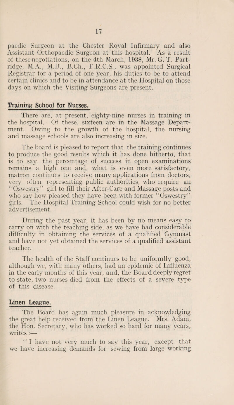 paedic Surgeon at the Chester Royal Infirmary and also Assistant Orthopaedic Surgeon at this hospital. As a result of these negotiations, on the 4th March, 1938, Mr. G* T. Part¬ ridge, M.A., M.B., B.Ch., F.R.C.S., was appointed Surgical Registrar for a period of one year, his duties to be to attend certain clinics and to be in attendance at the Hospital on those days on which the Visiting Surgeons are present. Training School for Nurses. There are, at present, eighty-nine nurses in training in the hospital. Of these, sixteen are in the Massage Depart¬ ment. Owing to the growth of the hospital, the nursing and massage schools are also increasing in size. The board is pleased to report that the training continues to produce the good results which it has done hitherto, that is to say, the percentage of success in open examinations remains a high one and, what is even more satisfactory, matron continues to receive many applications from doctors, very often representing public authorities, who require an “Oswestry” girl to fill their After-Care and Massage posts and who say how pleased they have been with former “Oswestry” girls. The Hospital Training School could wish for no better advertisement. During the past year, it has been by no means easy to carry on with the teaching side, as we have had considerable difficulty in obtaining the services of a qualified Gymnast and have not yet obtained the services of a qualified assistant teacher. The health of the Staff continues to be uniformlly good, although we, with many others, had an epidemic of Influenza in the early months of this year, and, the Board deeply regret to state, two nurses died from the effects of a severe type of this disease. Linen League. The Board has again much pleasure in acknowledging the great help received from the Linen League. Mrs. iVdam, the Hon. Secretary, who has worked so hard for many years, writes :— “ I have not very much to say this year, except that we have increasing demands for sewing from large working