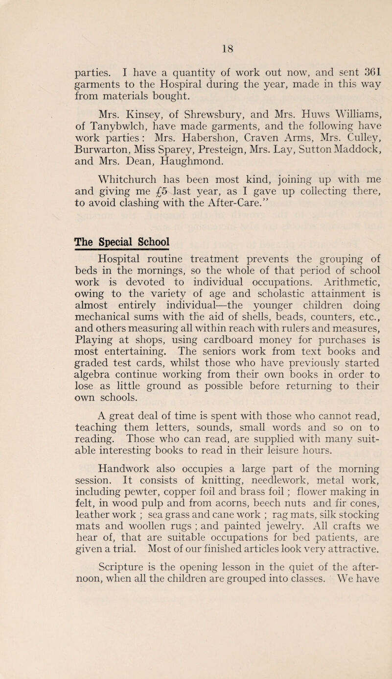 parties. I have a quantity of work out now, and sent 361 garments to the Hospiral during the year, made in this way from materials bought. Mrs. Kinsey, of Shrewsbury, and Mrs. Huws Williams, of Tanybwlch, have made garments, and the following have work parties : Mrs. Habershon, Craven Arms, Mrs. Culley, Burwarton, Miss Sparey, Presteign, Mrs. Lay, Sutton Maddock, and Mrs. Dean, Haughmond. Whitchurch has been most kind, joining up with me and giving me £5 last year, as I gave up collecting there, to avoid clashing with the After-Care.” The Special School Hospital routine treatment prevents the grouping of beds in the mornings, so the whole of that period of school work is devoted to individual occupations. Arithmetic, owing to the variety of age and scholastic attainment is almost entirely individual—the younger children doing mechanical sums with the aid of shells, beads, counters, etc., and others measuring all within reach with rulers and measures, Playing at shops, using cardboard money for purchases is most entertaining. The seniors work from text books and graded test cards, whilst those who have previously started algebra continue working from their own books in order to lose as little ground as possible before returning to their own schools. A great deal of time is spent with those who cannot read, teaching them letters, sounds, small words and so on to reading. Those who can read, are supplied with many suit¬ able interesting books to read in their leisure hours. Handwork also occupies a large part of the morning session. It consists of knitting, needlework, metal work, including pewter, copper foil and brass foil ; flower making in felt, in wood pulp and from acorns, beech nuts and fir cones, leather work ; sea grass and cane work ; rag mats, silk stocking mats and woollen rugs ; and painted jewelry. All crafts we hear of, that are suitable occupations for bed patients, are given a trial. Most of our finished articles look very attractive. Scripture is the opening lesson in the quiet of the after¬ noon, when all the children are grouped into classes. We have