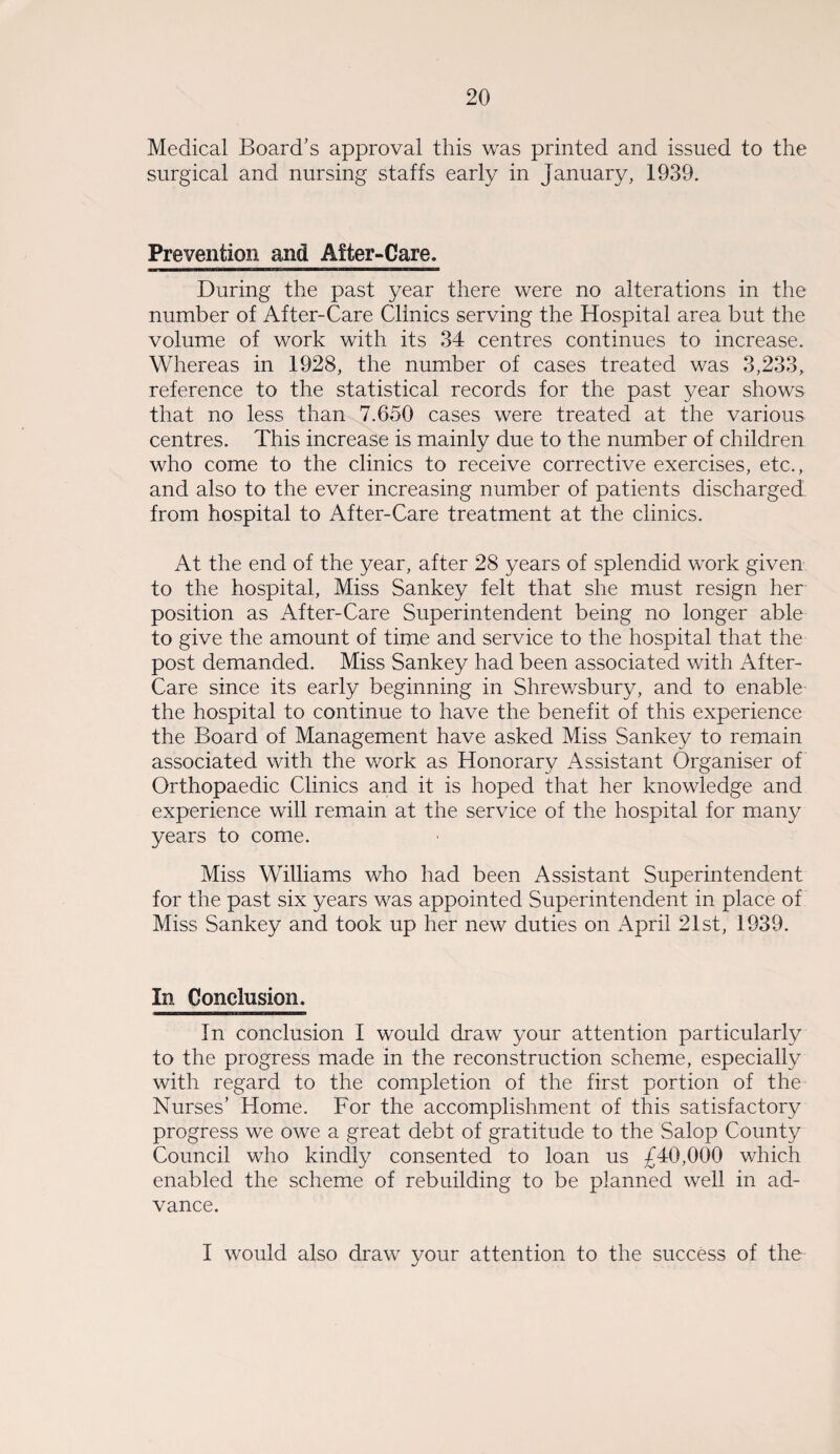 Medical Board’s approval this was printed and issued to the surgical and nursing staffs early in January, 1939. Prevention and After-Care. During the past year there were no alterations in the number of After-Care Clinics serving the Hospital area but the volume of work with its 34 centres continues to increase. Whereas in 1928, the number of cases treated was 3,233, reference to the statistical records for the past year shows that no less than 7.650 cases were treated at the various centres. This increase is mainly due to the number of children who come to the clinics to receive corrective exercises, etc., and also to the ever increasing number of patients discharged from hospital to After-Care treatment at the clinics. At the end of the year, after 28 years of splendid work given to the hospital, Miss Sankey felt that she must resign her position as After-Care Superintendent being no longer able to give the amount of time and service to the hospital that the post demanded. Miss Sankey had been associated with After- Care since its early beginning in Shrewsbury, and to enable the hospital to continue to have the benefit of this experience the Board of Management have asked Miss Sankey to remain associated with the work as Honorary Assistant Organiser of Orthopaedic Clinics and it is hoped that her knowledge and experience will remain at the service of the hospital for many years to come. Miss Williams who had been Assistant Superintendent for the past six years was appointed Superintendent in place of Miss Sankey and took up her new duties on April 21st, 1939. In Conclusion. In conclusion I would draw your attention particularly to the progress made in the reconstruction scheme, especially with regard to the completion of the first portion of the Nurses’ Home. For the accomplishment of this satisfactory progress we owe a great debt of gratitude to the Salop County Council who kindly consented to loan us £40,000 which enabled the scheme of rebuilding to be planned well in ad¬ vance. I would also draw your attention to the success of the