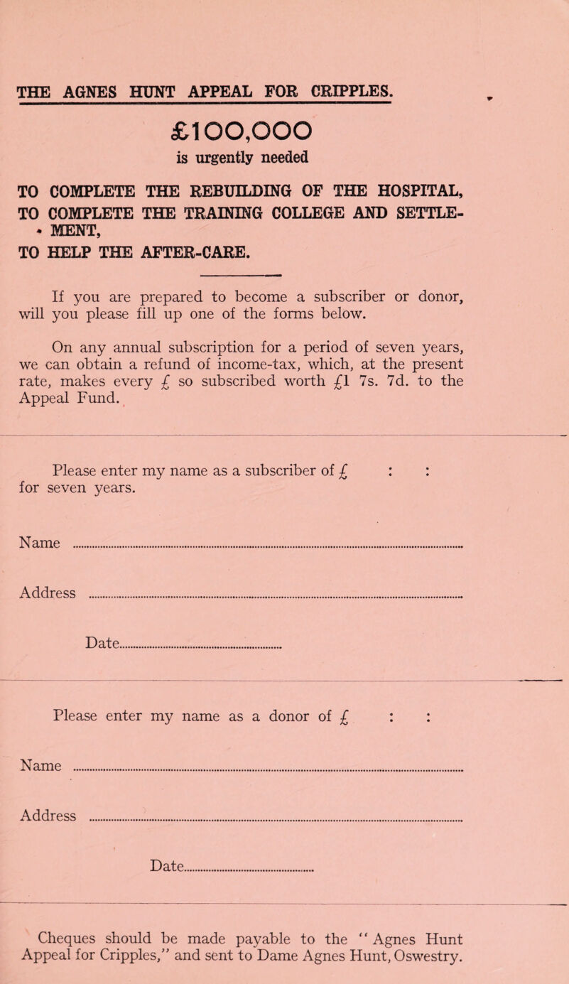 THE AGNES HUNT APPEAL FOR CRIPPLES. £100,000 is urgently needed TO COMPLETE THE REBUILDING OF THE HOSPITAL, TO COMPLETE THE TRAINING COLLEGE AND SETTLE- * MENT, TO HELP THE AFTER-CARE. If you are prepared to become a subscriber or donor, will you please fill up one of the forms below. On any annual subscription for a period of seven years, we can obtain a refund of income-tax, which, at the present rate, makes every £ so subscribed worth £1 7s. 7d. to the Appeal Fund. Please enter my name as a subscriber of £ for seven years. Name Address Date Please enter my name as a donor of £ Name Address Date Cheques should be made payable to the ‘ ‘ Agnes Hunt Appeal for Cripples,” and sent to Dame Agnes Hunt, Oswestry.