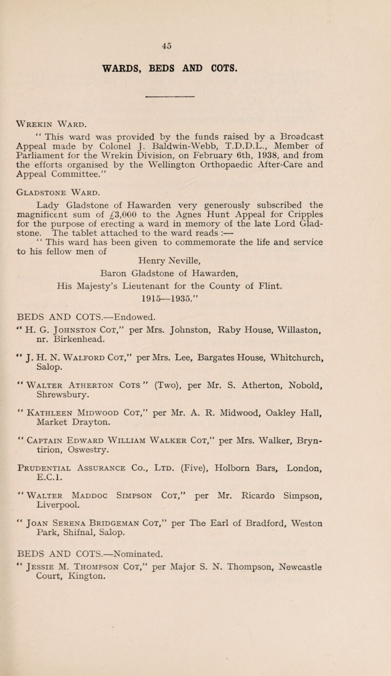 WARDS, BEDS AND COTS. Wrekin Ward. “ This ward was provided by the funds raised by a Broadcast Appeal made by Colonel J. Baldwin-Webb, T.D.D.L., Member of Parliament for the Wrekin Division, on February 6th, 1938, and from the efforts organised by the Wellington Orthopaedic After-Care and Appeal Committee.” Gladstone Ward. Lady Gladstone of Hawarden very generously subscribed the magnificent sum of ^3,000 to the Agnes Hunt Appeal for Cripples for the purpose of erecting a ward in memory of the late Lord Glad¬ stone. The tablet attached to the ward reads :— “ This ward has been given to commemorate the life and service to his fellow men of Henry Neville, Baron Gladstone of Hawarden, His Majesty’s Lieutenant for the County of Flint. 1915—1935.” BEDS AND COTS.—Endowed. ** H. G. Johnston Cot,” per Mrs. Johnston, Raby House, Willaston, nr. Birkenhead. ** J. H. N. Walford Cot,” per Mrs. Lee, Bargates House, Whitchurch, Salop. “ Walter Atherton Cots ” (Two), per Mr. S. Atherton, Nobold, Shrewsbury. “ Kathleen Midwood Cot,” per Mr. A. R. Mid wood, Oakley Hall, Market Drayton. “ Captain Edward William Walker Cot,” per Mrs. Walker, Bryn- tirion, Oswestry. Prudential Assurance Co., Ltd. (Five), Holborn Bars, London, E.C.l. “ Walter Maddoc Simpson Cot,” per Mr. Ricardo Simpson, Liverpool. “ Joan Serena Bridgeman Cot,” per The Earl of Bradford, Weston Park, Shifnal, Salop. BEDS AND COTS.—Nominated. “ Jessie M. Thompson Cot,” per Major S. N. Thompson, Newcastle Court, Kington.