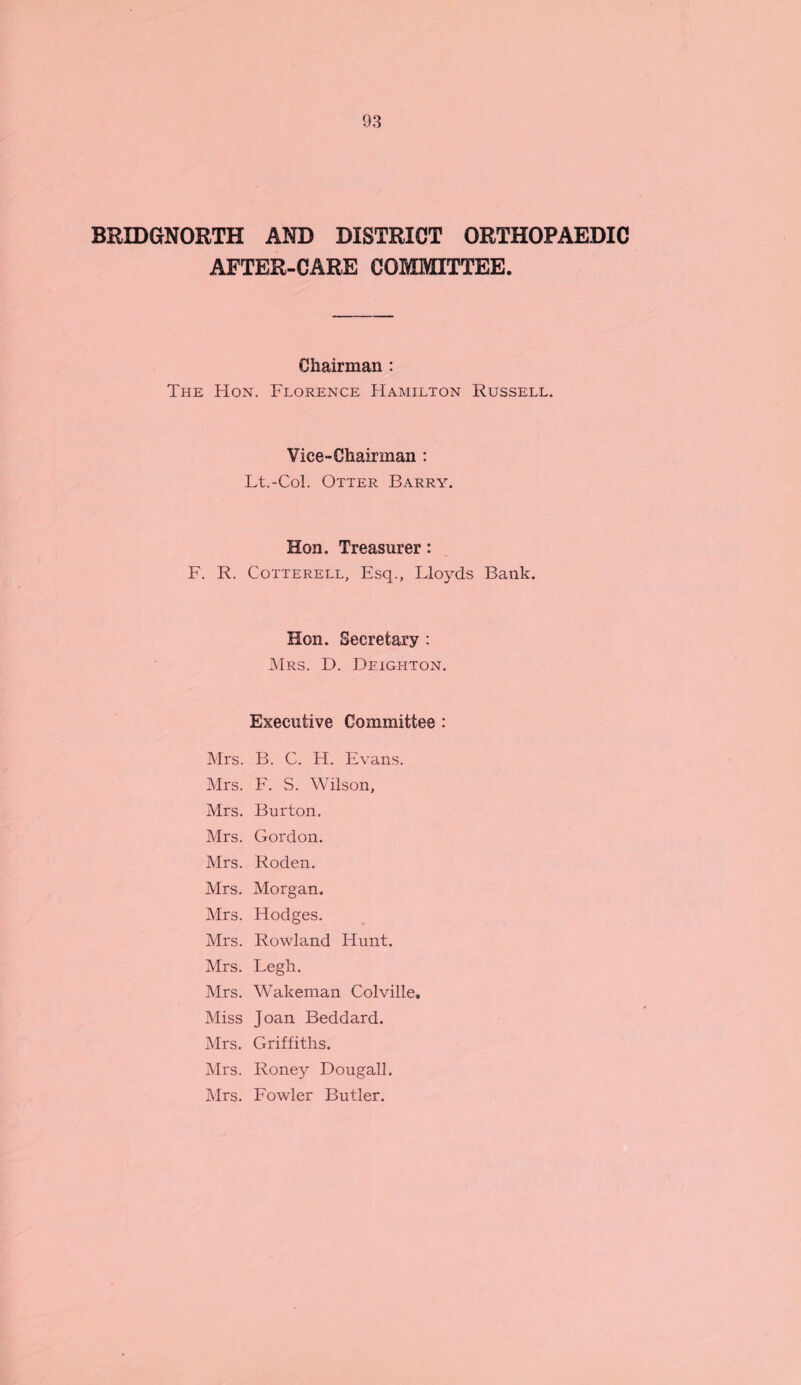 BRIDGNORTH AND DISTRICT ORTHOPAEDIC AFTER-CARE COMMITTEE. Chairman : The Hon. Florence Hamilton Russell. Vice-Chairman : Lt.-Col. Otter Barry. Hon. Treasurer: F. R. Cotterell, Esq., Lloyds Bank. Hon. Secretary : Mrs. D. Deighton. Executive Committee : Mrs. B. C. H. Evans. Mrs. F. S. Wilson, Mrs. Burton. Mrs. Gordon. Mrs. Roden. Mrs. Morgan. Mrs. Hodges. Mrs. Rowland Hunt. Mrs. Legh. Mrs. Wakeman Colville. Miss Joan Beddard. Mrs. Griffiths. Mrs. Roney Dougall. Mrs. Fowder Butler.