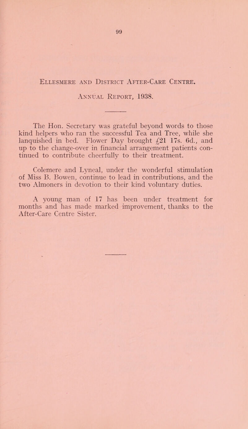 Ellesmere and District After-Care Centre. Annual Report, 1938. The Hon. Secretary was grateful beyond words to those kind helpers who ran the successful Tea and Tree, while she lanquished in bed. Flower Day brought £21 17s. 6d., and up to the change-over in financial arrangement patients con¬ tinued to contribute cheerfully to their treatment. Colemere and Lyneal, under the wonderful stimulation of Miss B. Bowen, continue to lead in contributions, and the two Almoners in devotion to their kind voluntary duties. A young man of 17 has been under treatment for months and has made marked improvement, thanks to the After-Care Centre Sister.