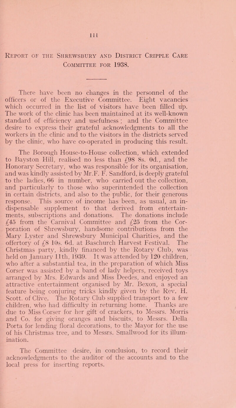 Report of the Shrewsbury and District Cripple Care Committee for 1938. There have been no changes in the personnel of the officers or of the Executive Committee. Eight vacancies which occurred in the list of visitors have been filled up. The work of the clinic has been maintained at its well-known standard of efficiency and usefulness ; and the Committee desire to express their grateful acknowledgments to all the workers in the clinic and to the visitors in the districts served by the clinic, who have co-operated in producing this result. The Borough House-to-House collection, which extended to Bayston Hill, realised no less than £98 8s. Od., and the Honorary Secretary, who was responsible for its organisation, and was kindly assisted by Mr.F. F. Sandford, is deeply grateful to the ladies, 66 in number, who carried out the collection, and particularly to those who superintended the collection in certain districts, and also to the public, for their generous response. This source of income has been, as usual, an in¬ dispensable supplement to that derived from entertain¬ ments, subscriptions and donations. The donations include £45 from the Carnival Committee and £25 from the Cor- poration of Shrewsbury, handsome contributions from the Mary Lyster and Shrewsbury Municipal Charities, and the offertorv of /8 10s. 6d. at Baschurch Harvest Festival. The A.' Christmas party, kindly financed by the Rotary Club, was held on January 11th, 1939. It was attended by 120 children, who after a substantial tea, in the preparation of which Miss Corser was assisted by a band of lady helpers, received toys arranged by Mrs. Edwards and Miss Deedes, and enjoyed an attractive entertainment organised by Mr. Bexon, a special feature being conjuring tricks kindly given by the Rev. H. Scott, of Clive. The Rotary Club supplied transport to a few children, who had difficulty in returning home. Thanks are due to Miss Corser for her gift of crackers, to Messrs. Morris and Co. for giving oranges and biscuits, to Messrs. Della Porta for lending floral decorations, to the Mayor for the use of his Christmas tree, and to Messrs. Smallwood for its illum¬ ination. The Committee desire, in conclusion, to record their acknowledgments to the auditor of the accounts and to the local press for inserting reports.