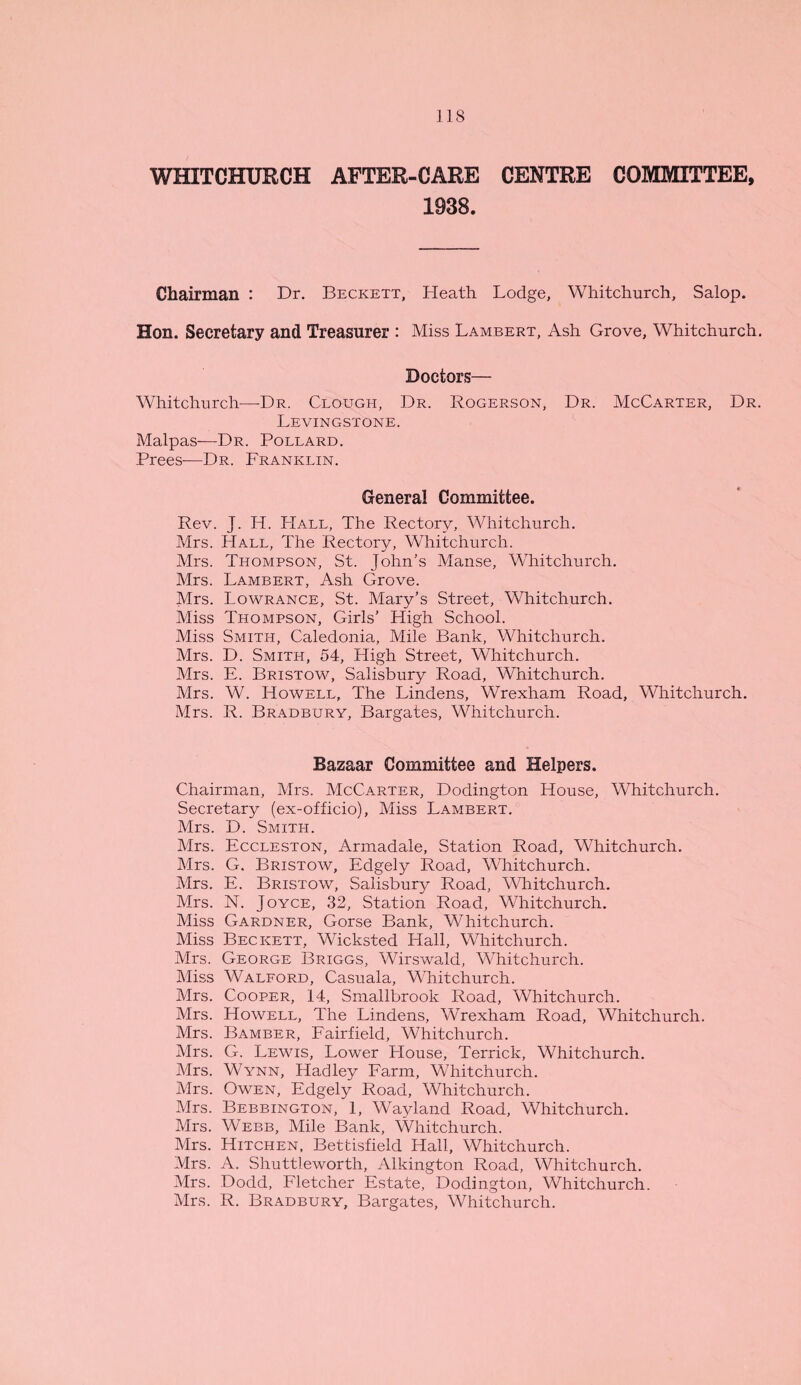 WHITCHURCH AFTER-CARE CENTRE COMMITTEE, 1938. Chairman : Dr. Beckett, Heath Lodge, Whitchurch, Salop. Hon. Secretary and Treasurer : Miss Lambert, Ash Grove, Whitchurch. Doctors— Whitchurch—Dr. Clough, Dr. Rogerson, Dr. McCarter, Dr. Levingstone. Malpas—Dr. Pollard. Frees-—Dr. Franklin. General Committee. Rev. J. H. Hall, The Rectory, Whitchurch. Mrs. Hall, The Rectory, Whitchurch. Mrs. Thompson, St. John’s Manse, Whitchurch. Mrs. Lambert, Ash Grove. Mrs. Lowrance, St. Mary’s Street, Whitchurch. Miss Thompson, Girls’ High School. Miss Smith, Caledonia, Mile Bank, Whitchurch. Mrs. D. Smith, 54, High Street, Whitchurch. Mrs. E. Bristow, Salisbury Road, Whitchurch. Mrs. W. Howell, The Lindens, Wrexham Road, Whitchurch. Mrs. R. Bradbury, Bargates, Whitchurch. Bazaar Committee and Helpers. Chairman, Mrs. McCarter, Dodington House, Whitchurch. Secretary (ex-officio), Miss Lambert. Mrs. D. Smith. Mrs. Eccleston, Armadale, Station Road, Whitchurch. Mrs. G. Bristow, Edgely Road, Whitchurch. Mrs. E. Bristow, Salisbury Road, Whitchurch. Mrs. N. Joyce, 32, Station Road, Whitchurch. Miss Gardner, Gorse Bank, Whitchurch. Miss Beckett, Wicksted Hall, Whitchurch. Mrs. George Briggs, Wirswald, Whitchurch. Miss Walford, Casuala, Whitchurch. Mrs. Cooper, 14, Smallbrook Road, Whitchurch. Mrs. Howell, The Lindens, Wrexham Road, Whitchurch. Mrs. Bamber, Fairfield, Whitchurch. Mrs. G. Lewis, Lower House, Terrick, Whitchurch. Mrs. Wynn, Hadley Farm, Whitchurch. Mrs. Owen, Edgely Road, Whitchurch. Mrs. Bebbington, 1, Wayland Road, Whitchurch. Mrs. Webb, Mile Bank, Whitchurch. Mrs. Hitchen, Bettisfield Hall, Whitchurch. Mrs. A. Shuttleworth, Alkington Road, Whitchurch. Mrs. Dodd, Fletcher Estate, Dodington, Whitchurch. Mrs. R. Bradbury, Bargates, Whitchurch.