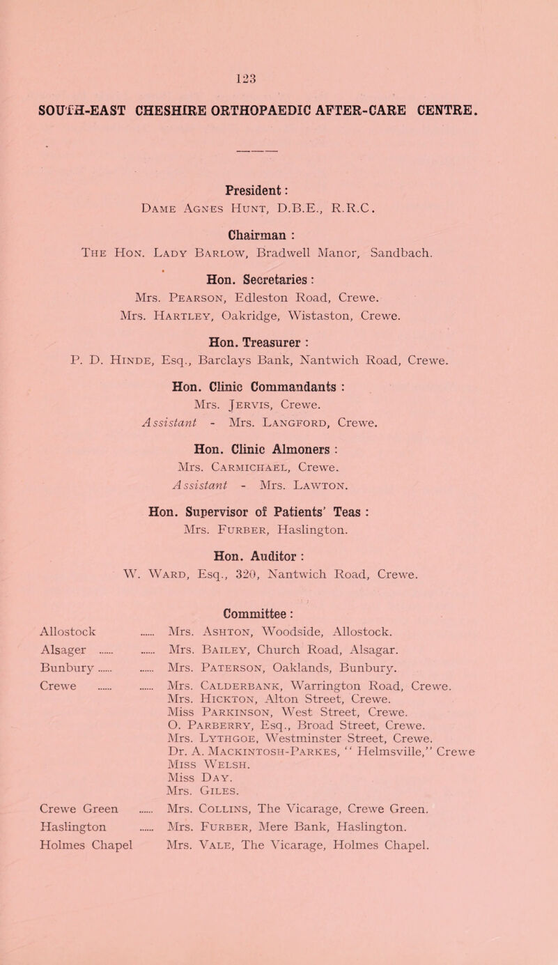 SOUTH-EAST CHESHIRE ORTHOPAEDIC AFTER-CARE CENTRE. President: Dame Agnes Hunt, D.B.E., R.R.C. Chairman : The Hon. Lady Barlow, Bradwell Manor, Sandbach. • Hon. Secretaries: Mrs. Pearson, Edleston Road, Crewe. Mrs. Hartley, Oakridge, Wistaston, Crewe. Hon. Treasurer : P. D. Hinde, Esq., Barclays Bank, Nantwich Road, Crewe. Hon. Clinic Commandants : Mrs. Jervis, Crewe. Assistant - Mrs. Langford, Crewe. Hon. Clinic Almoners : Mrs. Carmichael, Crewe. Assistant - Mrs. Lawton. Hon. Supervisor of Patients’ Teas : Mrs. Furber, Haslington. Hon. Auditor : W. Ward, Esq., 320, Nantwich Road, Crewe. Committee: Mrs. Ashton, Woodside, Allostock. Mrs. Bailey, Church Road, Alsagar. Mrs. Paterson, Oaklands, Bunbury. Mrs. Calderbank, Warrington Road, Crewe. Mrs. Hickton, Alton Street, Crewe. Miss Parkinson, West Street, Crewe. O. Parberry, Esq., Broad Street, Crewe. Mrs. Lythgoe, Westminster Street, Crewe. Dr. A. Mackintosh-Parkes, “ Helmsville,” Crewe Miss Welsh. Miss Day. Mrs. Giles. Mrs. Collins, The Vicarage, Crewe Green. Mrs. Furber, Mere Bank, Haslington. Mrs. Vale, The Vicarage, Holmes Chapel. Allostock Alsager Bunbury Crewe Crewe Green Haslington Holmes Chapel