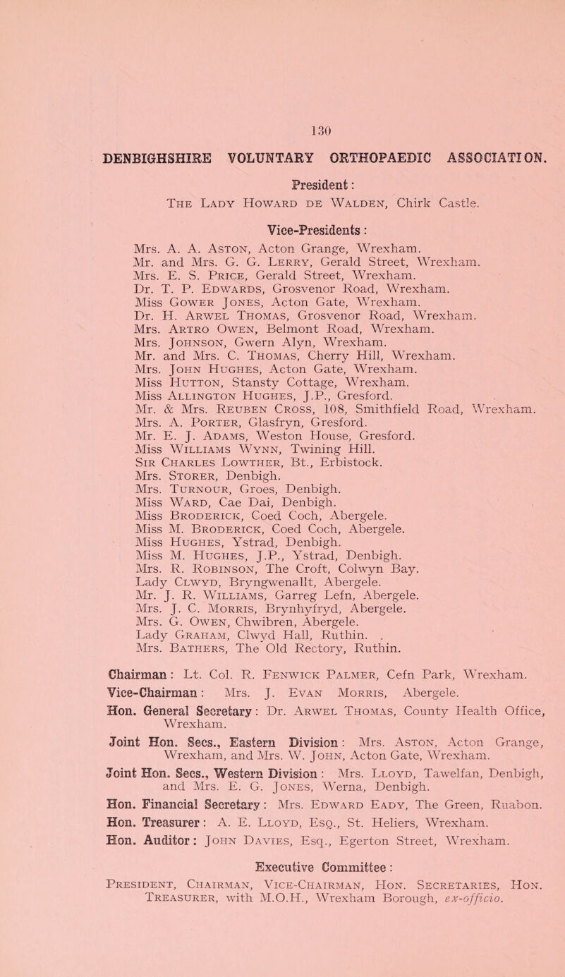 DENBIGHSHIRE VOLUNTARY ORTHOPAEDIC ASSOCIATION. President: The Lady Howard de Walden, Chirk Castle. Vice-Presidents: Mrs. A. A. Aston, Acton Grange, Wrexham. Mr. and Mrs. G. G. Lerry, Gerald Street, Wrexham. Mrs. E. S. Price, Gerald Street, Wrexham. Dr. T. P. Edwards, Grosvenor Road, Wrexham. Miss Gower Jones, Acton Gate, Wrexham. Dr. H. Arwel Thomas, Grosvenor Road, Wrexham. Mrs. Artro Owen, Belmont Road, Wrexham. Mrs. Johnson, Gwern Alyn, Wrexham. Mr. and Mrs. C. Thomas, Cherry Hill, Wrexham. Mrs. John Hughes, Acton Gate, Wrexham. Miss Hutton, Stansty Cottage, Wrexham. Miss Arlington Hughes, J.P., Gresford. Mr. & Mrs. Reuben Cross, 108, Smithfield Road, Wrexham. Mrs. A. Porter, Glasfryn, Gresford. Mr. E. J. Adams, Weston House, Gresford. Miss Williams Wynn, Twining Hill. Sir Charles Lowther, Bt., Erbistock. Mrs. Storer, Denbigh. Mrs. Turnour, Groes, Denbigh. Miss Ward, Cae Dai, Denbigh. Miss Broderick, Coed Coch, Abergele. Miss M. Broderick, Coed Coch, Abergele. Miss Hughes, Ystrad, Denbigh. Miss M. Hughes, J.P., Ystrad, Denbigh. Mrs. R. Robinson, The Croft, Colwyn Bay. Lady Clwyd, Bryngwenallt, Abergele. Mr. J. R. Williams, Garreg Lefn, Abergele. Mrs. J. C. Morris, Brynhyfryd, Abergele. Mrs. G. Owen, Chwibren, Abergele. Lady Graham, Clwyd Hall, Ruthin. . Mrs. Bathp:rs, The Old Rectory, Ruthin. Chairman : Lt. Col. R. Fenwick Palmer, Cefn Park, Wrexham. Vice-Chairman: Mrs. J. Evan Morris, Abergele. Hon. General Secretary: Dr. Arwel Thomas, County Health Office, Wrexham. Joint Hon. Secs., Eastern Division: Mrs. Aston, Acton Grange, Wrexham, and Mrs. W. John, Acton Gate, Wrexham. Joint Hon. Secs., Western Division : Mrs. Lloyd, Tawelfan, Denbigh, and Mrs. E. G. Jones, Werna, Denbigh. Hon. Financial Secretary: Mrs. Edward Eady, The Green, Ruabon. Hon. Treasurer: A. E. Lloyd, Esq., St. Heliers, Wrexham. Hon. Auditor: John Davies, Esq., Egerton Street, Wrexham. Executive Committee: President, Chairman, Vice-Chairman, Hon. Secretaries, Hon. Treasurer, with M.O.H., Wrexham Borough, ex-officio.