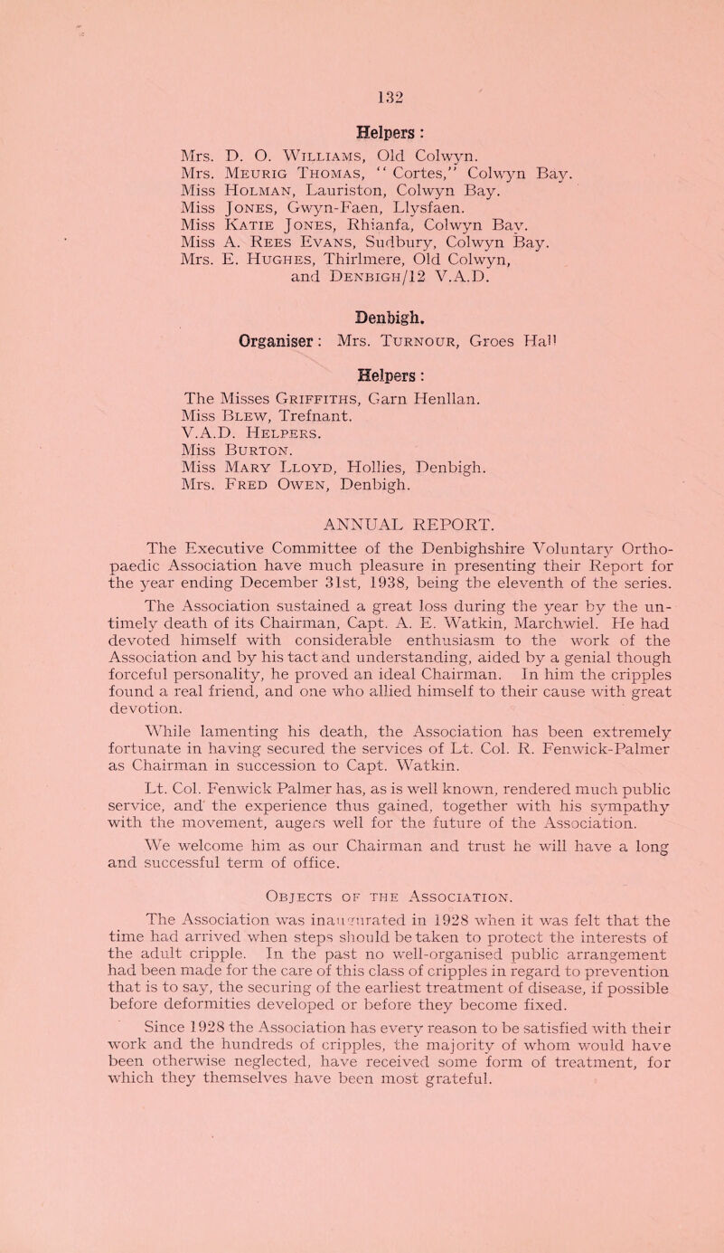 Helpers: Mrs. D. O. Williams, Old Colwyn. Mrs. Meurig Thomas, “ Cortes, Colwyn Bay. Miss Holman, Lauriston, Colwyn Bay. Miss Jones, Gwyn-Faen, Llysfaen. Miss Katie Jones, Rhianfa, Colwyn Bay. Miss A. Rees Evans, Sudbury, Colwyn Bay. Mrs. E. Hughes, Thirlmere, Old Colwyn, and Denbigh/12 V.A.D. Denbigh. Organiser: Mrs. Turnour, Groes Had Helpers: The Misses Griffiths, Garn Henllan. Miss Blew, Trefnant. V.A.D. Helpers. Miss Burton. Miss Mary Lloyd, Hollies, Denbigh. Mrs. Fred Owen, Denbigh. ANNUAL REPORT. The Executive Committee of the Denbighshire Voluntary Ortho¬ paedic Association have much pleasure in presenting their Report for the year ending December 31st, 1938, being the eleventh of the series. The Association sustained a great loss during the year by the un¬ timely death of its Chairman, Capt. A. E. Watkin, Marchwiel. He had devoted himself with considerable enthusiasm to the work of the Association and by his tact and understanding, aided by a genial though forceful personality, he proved an ideal Chairman. In him the cripples found a real friend, and one who allied himself to their cause with great devotion. While lamenting his death, the Association has been extremely fortunate in having secured the services of Lt. Col. R. Fenwick-Palmer as Chairman in succession to Capt. Watkin. Lt. Col. Fenwick Palmer has, as is well known, rendered much public service, and the experience thus gained, together with his sympathy with the movement, augers well for the future of the Association. We welcome him as our Chairman and trust he will have a long and successful term of office. Objects of the Association. The Association was inaugurated in 1928 when it was felt that the time had arrived when steps should be taken to protect the interests of the adult cripple. In the past no well-organised public arrangement had been made for the care of this class of cripples in regard to prevention that is to say, the securing of the earliest treatment of disease, if possible before deformities developed or before they become fixed. Since 1928 the Association has every reason to be satisfied with their work and the hundreds of cripples, the majority of whom would have been otherwise neglected, have received some form of treatment, for which they themselves have been most grateful.