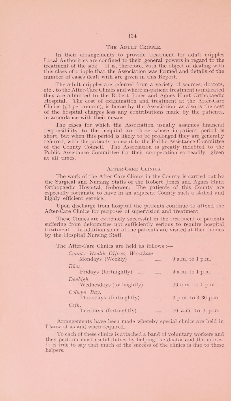 The Adult Cripple. In their arrangements to provide treatment for adult cripples Local Authorities are confined to their general powers in regard to the treatment of the sick. It is, therefore, with the object of dealing with this class of cripple that the Association was formed and details of the number of cases dealt with are given in this Report. The adult cripples are referred from a variety of sources, doctors, etc., to the After-Care Clinics and where in-patient treatment is indicated they are admitted to the Robert Jones and Agnes Hunt Orthopaedic Hospital. The cost of examination and treatment at the After-Care Clinics (£4c per annum), is borne by the Association, as also is the cost of the hospital charges less any contributions made by the patients, in accordance with their means. The cases for which the Association usually assumes financial responsibility to the hospital are those whose in-patient period is short, but when this period is likely to be prolonged they are generally referred, with the patients’ consent to the Public Assistance Committee of the County Council. The Association is greatly indebted to the Public Assistance Committee for their co-operation so readily given at all times. After-Care Clinics. The work of the After-Care Clinics in the County is carried out by the Surgical and Nursing Staffs of the Robert Jones and Agnes Hunt Orthopaedic Hospital, Gobowen. The patients of this County are especially fortunate to have in an adjacent County such a skilled and highly efficient service. Upon discharge from hospital the patients continue to attend the After-Care Clinics for purposes of supervision and treatment. These Clinics are extremely successful in the treatment of patients suffering from deformities not sufficiently serious to require hospital treatment. In addition some of the patients are visited at their homes by the Hospital Nursing Staff. The After-Care Clinics are held as follows :— County Health Offices, Wrexham. Mondays (Weekly) . . 9 a.m. to 1 p.m. Rhos. Fridays (fortnightly) . . 9 a.m. to 1 p.m. Denbigh. Wednesdays (fortnightly) . 10 a.m. to I p.m. Colwyn Ray. Thursdays (fortnightly) . 2 p.m. to 4-30 p.m. Cefn. Tuesdays (fortnightly) . 10 a.m. to 1 p.m. Arrangements have been made whereby special clinics are held in Llanwrst as and when required. To each of these clinics is attached a band of voluntary workers and they perform most useful duties by helping the doctor and the nurses. It is true to say that much of the success of the clinics is due to these helpers.