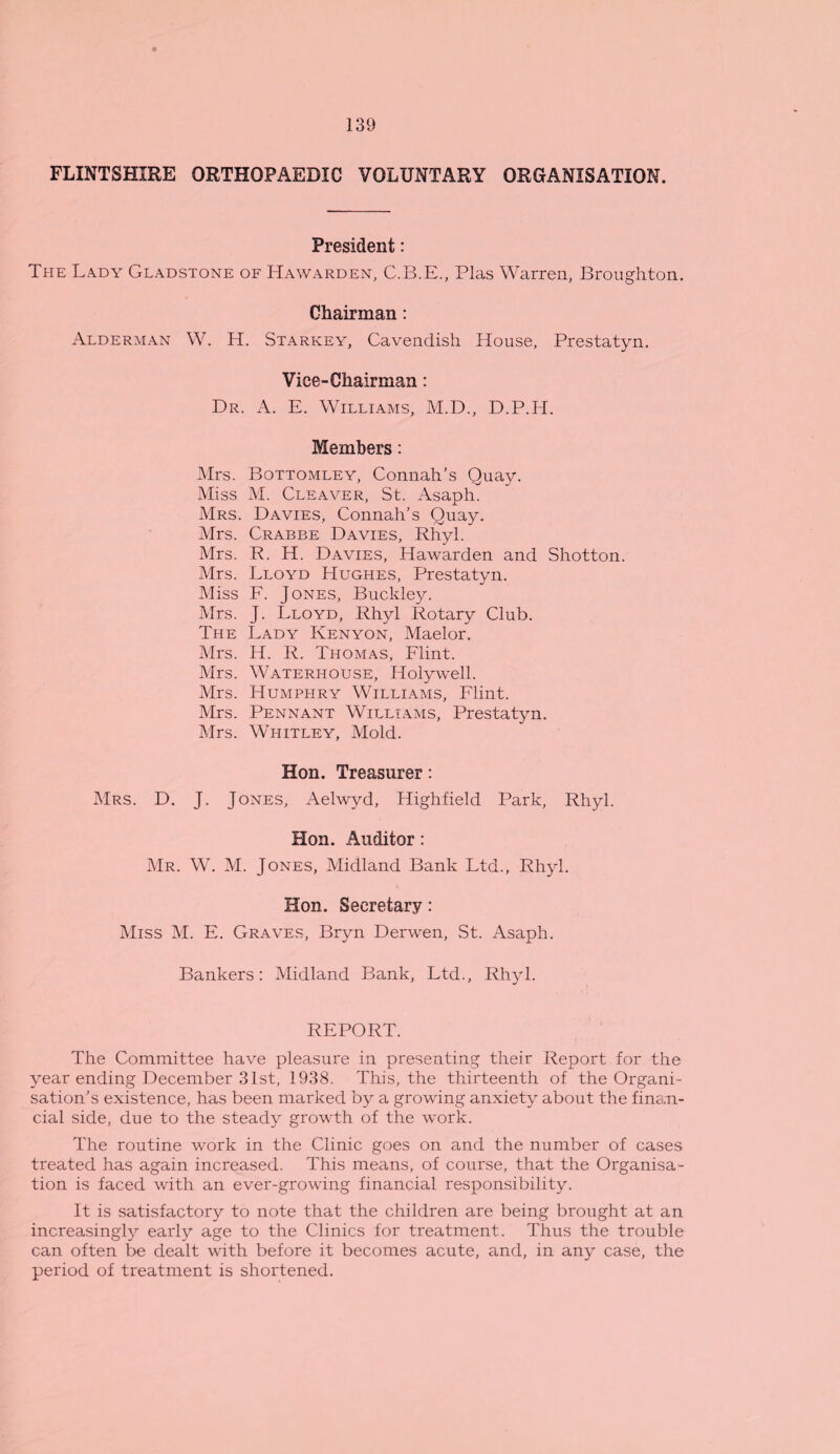 FLINTSHIRE ORTHOPAEDIC VOLUNTARY ORGANISATION. President: The Lady Gladstone of Hawarden, C.B.E., Plas Warren, Broughton. Chairman: Alderman W. H. Starkey, Cavendish House, Prestatyn. Vice-Chairman: Dr. A. E. Williams, M.D., D.P.H. Members: Mrs. Bottomley, Connah’s Quay. Miss M. Cleaver, St. Asaph. Mrs. Davies, Connah’s Quay. Mrs. Crabbe Davies, Rhyl. Mrs. R. H. Davies, Hawarden and Shotton. Mrs. Lloyd Hughes, Prestatyn. Miss F. Jones, Buckley. Mrs. J. Lloyd, Rhyl Rotary Club. The Lady Kenyon, Maelor. Mrs. H. R. Thomas, Flint. Mrs. Waterhouse, Holywell. Mrs. Humphry Williams, Flint. Mrs. Pennant Williams, Prestatyn. Mrs. Whitley, Mold. Hon. Treasurer: Mrs. D. J. Jones, Aelwyd, Highfield Park, Rhyl. Hon. Auditor: Mr. W. M. Jones, Midland Bank Ltd., Rhyl. Hon. Secretary: Miss M. E. Graves, Bryn Derwen, St. Asaph. Bankers: Midland Bank, Ltd., Rhyl. REPORT. The Committee have pleasure in presenting their Report for the year ending December 31st, 1938. This, the thirteenth of the Organi¬ sation’s existence, has been marked by a growing anxiety about the fina.n- cial side, due to the steady growth of the work. The routine work in the Clinic goes on and the number of cases treated has again increased. This means, of course, that the Organisa¬ tion is faced with an ever-growing financial responsibility. It is satisfactory to note that the children are being brought at an increasingly early age to the Clinics for treatment. Thus the trouble can often be dealt with before it becomes acute, and, in any case, the period of treatment is shortened.