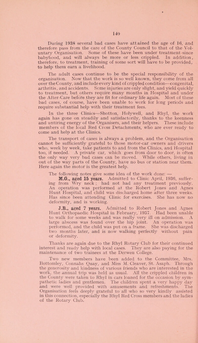 During 1938 several bad cases have attained the age of 1G, and therefore pass from the care of the County Council to that of the Vol¬ untary Organisation. Some of these have been under treatment since babyhood, and will always be more or less crippled. In addition, therefore, to treatment, training of some sort will have to be provided, to help them earn a livelihood. The adult cases continue to be the special responsibility of the organisation. Now that the work is so well known, they come from all over the County, and include every kind of crippled condition—congenital, arthritis, and accidents. Some injuries are only slight, and yield quickly to treatment, but others require many months in Hospital and under the After-Care before they are fit for ordinary life again. Most of these bad cases, of course, have been unable to work for long periods and require substantial help with their treatment fees. In the three Clinics—Shotton, Holywell, and Rhyl, the work again has gone on steadily and satisfactorily, thanks to the keenness and untiring energy of the Organisers, and their helpers. These include members of the local Red Cress Detachments, who are ever ready to come and help at the Clinics. The transport of cases is always a problem, and the Organisation cannot be sufficiently grateful to those motor-car owners and drivers who, week by week, take patients to and from the Clinics, and Hospital too, if needed. A private car, which goes from door to door, is often the only way very bad cases can be moved. While others, living in out of the way parts of the County, have no bus or station near them. Here again the motor is the greatest help. The following notes give some idea of the work done: — M.G., aged 15 years. Admitted to Clinic April, 1936, suffer¬ ing from Wry neck ; had not had any treatment previously. An operation was performed at the Robert Jones and Agnes Hunt Hospital, and child was discharged home after three weeks. Has since been attending Clinic for exercises. She has now no deformity, and is working. J.B., aged 7 years. Admitted to Robert Jones and Agnes Hunt Orthopaedic Hospital in February, 1937. Had been unable to walk for some weeks and was really very ill on admission. A large abscess was found over the hip joint. An operation was performed, and the child was put on a frame. She was discharged two months later, and is now walking perfectly without pain or deformity. Thanks are again due to the Rhyl Rotary Club for their continued interest and ready help with local cases. They are also paying for the maintenance of two trainees at the Derwen College. Two new members have been added to the Committee, Mrs. Bottomley, Connalis Quay, and Miss M. Cleaver, St. Asaph. Through the generosity and kindness of various friends who are interested in the work, the annual trip was held as usual. All the crippled children in the County were taken to Rhyl in cars loaned for the occasion by sym¬ pathetic ladies and gentlemen. The children spent a very happy day and were well provided with amusements and refreshments. The Organisation feels deeply grateful to all who so very kindly assisted in this connection, especially the Rhyl Red Cross members and the ladies of the Rotary Club.