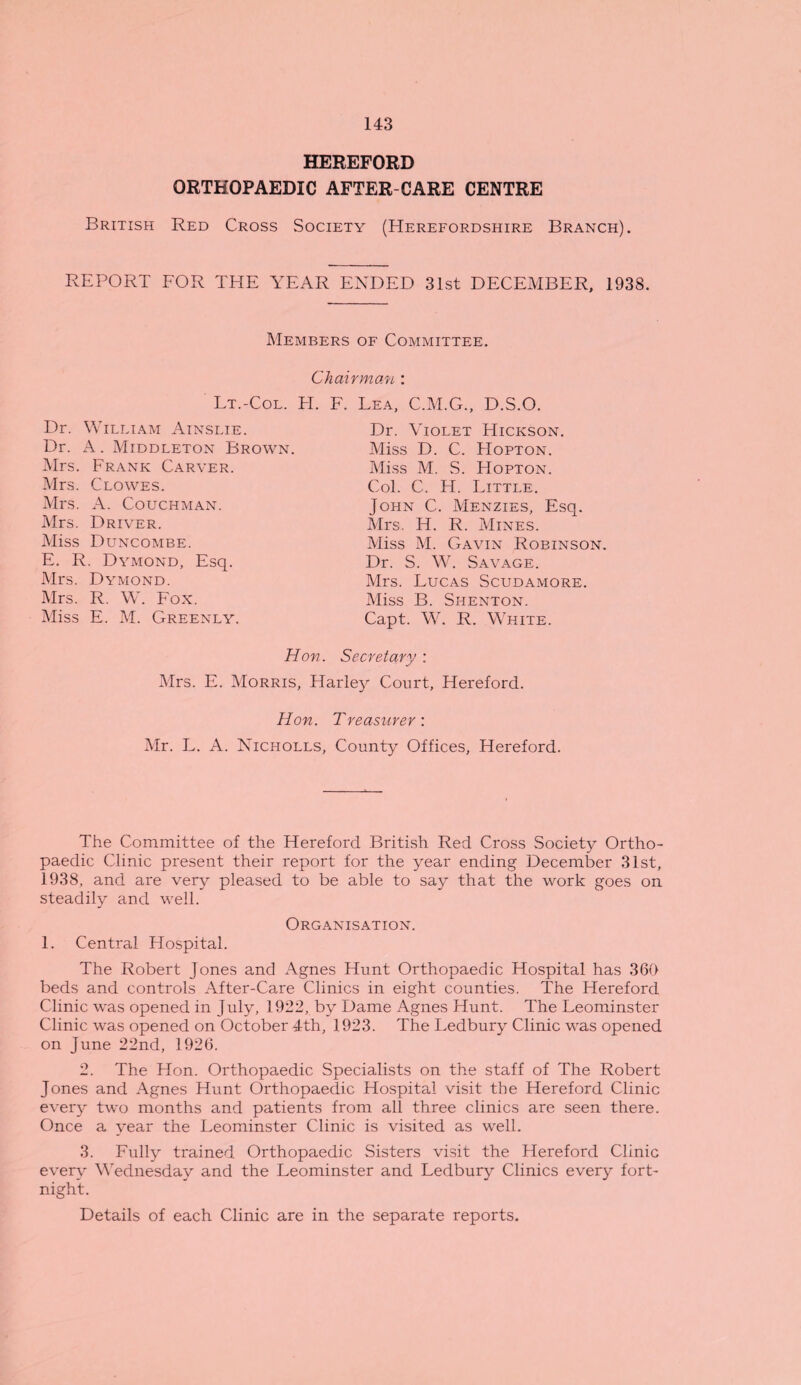 HEREFORD ORTHOPAEDIC AFTER CARE CENTRE British Red Cross Society (Herefordshire Branch). REPORT FOR THE YEAR ENDED 31st DECEMBER, 1938. Members of Committee. Chairman : Lt.-Col. H. F. Lea, C.M.G., D.S.O. Dr. William Ainslie. Dr. A. Middleton Brown. Mrs. Frank Carver. Mrs. Clowes. Mrs. A. Couchman. Mrs. Driver. Miss Duncombe. E. R. Dymond, Esq. Mrs. Dymond. Mrs. R. W. Fox. Miss E. M. Greenly. Dr. Violet Hickson. Miss D. C. Hopton. Miss M. S. Hopton. Col. C. H. Little. John C. Menzies, Esq. Mrs. IT. R. Mines. Miss M. Gavin Robinson. Dr. S. W. Savage. Mrs. Lucas Scudamore. Miss B. Shenton. Capt. W. R. White. Hon. Secretary : Mrs. E. Morris, Harley Court, Hereford. Hon. Treasurer: Mr. L. A. Nicholls, County Offices, Hereford. The Committee of the Hereford British Red Cross Society Ortho¬ paedic Clinic present their report for the year ending December 31st, 1938, and are very pleased to be able to say that the work goes on steadily and well. Organisation. 1. Central Hospital. The Robert Jones and Agnes Hunt Orthopaedic Hospital has 360 beds and controls After-Care Clinics in eight counties. The Hereford Clinic was opened in July, 1922, by Dame Agnes Hunt. The Leominster Clinic was opened on October 4th, 1923. The Ledbury Clinic was opened on June 22nd, 1926. 2. The Hon. Orthopaedic Specialists on the staff of The Robert Jones and Agnes Hunt Orthopaedic Hospital visit the Hereford Clinic every two months and patients from all three clinics are seen there. Once a year the Leominster Clinic is visited as well. 3. Fully trained Orthopaedic Sisters visit the Hereford Clinic every Wednesday and the Leominster and Ledbury Clinics every fort¬ night. Details of each Clinic are in the separate reports.